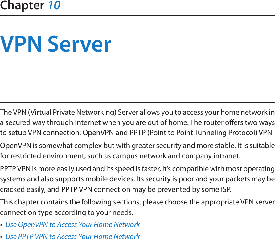 Chapter 10VPN ServerThe VPN (Virtual Private Networking) Server allows you to access your home network in a secured way through Internet when you are out of home. The router offers two ways to setup VPN connection: OpenVPN and PPTP (Point to Point Tunneling Protocol) VPN. OpenVPN is somewhat complex but with greater security and more stable. It is suitable for restricted environment, such as campus network and company intranet. PPTP VPN is more easily used and its speed is faster, it’s compatible with most operating systems and also supports mobile devices. Its security is poor and your packets may be cracked easily, and PPTP VPN connection may be prevented by some ISP. This chapter contains the following sections, please choose the appropriate VPN server connection type according to your needs.•  Use OpenVPN to Access Your Home Network•  Use PPTP VPN to Access Your Home Network