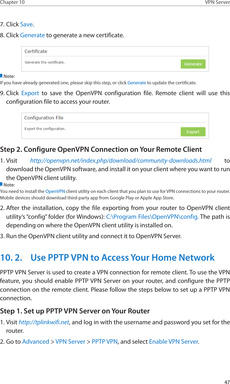 47Chapter 10 VPN Server7. Click Save.8. Click Generate to generate a new certificate. Note:If you have already generated one, please skip this step, or click Generate to update the certificate.9. Click  Export to save the OpenVPN configuration file. Remote client will use this configuration file to access your router.Step 2. Configure OpenVPN Connection on Your Remote Client1. Visit  http://openvpn.net/index.php/download/community-downloads.html to download the OpenVPN software, and install it on your client where you want to run the OpenVPN client utility.Note:You need to install the OpenVPN client utility on each client that you plan to use for VPN connections to your router. Mobile devices should download third-party app from Google Play or Apple App Store.2. After the installation, copy the file exporting from your router to OpenVPN client utility’s “config” folder (for Windows): C:\Program Files\OpenVPN\config. The path is depending on where the OpenVPN client utility is installed on.3. Run the OpenVPN client utility and connect it to OpenVPN Server.10. 2.  Use PPTP VPN to Access Your Home NetworkPPTP VPN Server is used to create a VPN connection for remote client. To use the VPN feature, you should enable PPTP VPN Server on your router, and configure the PPTP connection on the remote client. Please follow the steps below to set up a PPTP VPN connection.Step 1. Set up PPTP VPN Server on Your Router1. Visit http://tplinkwifi.net, and log in with the username and password you set for the router.2. Go to Advanced &gt; VPN Server &gt; PPTP VPN, and select Enable VPN Server.