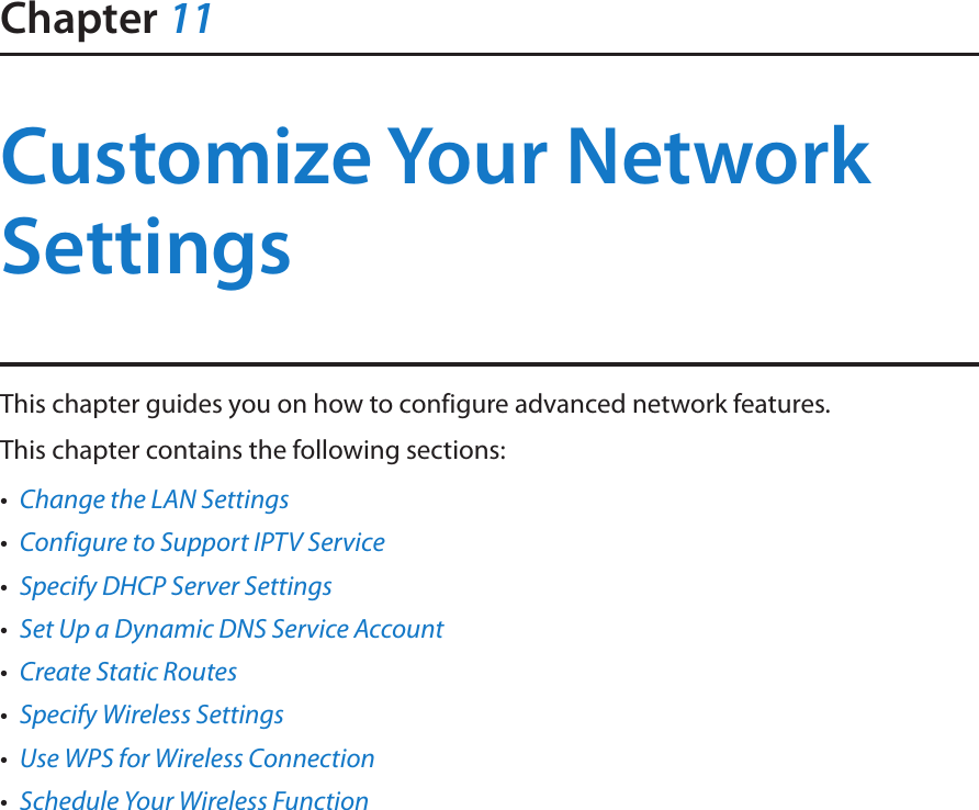 Chapter 11Customize Your Network SettingsThis chapter guides you on how to configure advanced network features.This chapter contains the following sections:•  Change the LAN Settings•  Configure to Support IPTV Service•  Specify DHCP Server Settings•  Set Up a Dynamic DNS Service Account•  Create Static Routes•  Specify Wireless Settings•  Use WPS for Wireless Connection•  Schedule Your Wireless Function