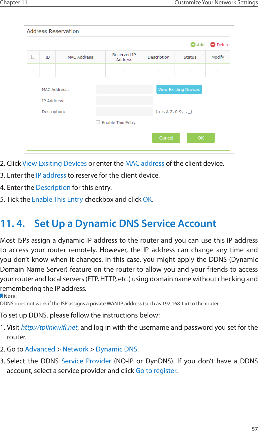 57Chapter 11 Customize Your Network Settings2. Click View Exsiting Devices or enter the MAC address of the client device.3. Enter the IP address to reserve for the client device.4. Enter the Description for this entry.5. Tick the Enable This Entry checkbox and click OK. 11. 4.  Set Up a Dynamic DNS Service AccountMost ISPs assign a dynamic IP address to the router and you can use this IP address to access your router remotely. However, the IP address can change any time and you don’t know when it changes. In this case, you might apply the DDNS (Dynamic Domain Name Server) feature on the router to allow you and your friends to access your router and local servers (FTP, HTTP, etc.) using domain name without checking and remembering the IP address. Note: DDNS does not work if the ISP assigns a private WAN IP address (such as 192.168.1.x) to the router. To set up DDNS, please follow the instructions below:1. Visit http://tplinkwifi.net, and log in with the username and password you set for the router.2. Go to Advanced &gt; Network &gt; Dynamic DNS.3. Select the DDNS Service Provider (NO-IP or DynDNS). If you don’t have a DDNS account, select a service provider and click Go to register.