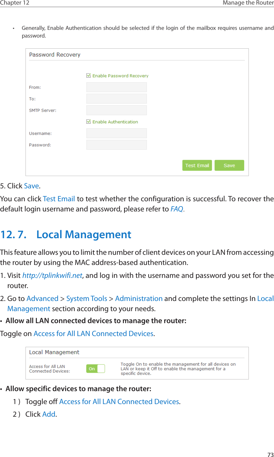 73Chapter 12 Manage the Router •  Generally, Enable Authentication should be selected if the login of the mailbox requires username and password. 5. Click Save.You can click Test Email to test whether the configuration is successful. To recover the default login username and password, please refer to FAQ.12. 7.  Local ManagementThis feature allows you to limit the number of client devices on your LAN from accessing the router by using the MAC address-based authentication.1. Visit http://tplinkwifi.net, and log in with the username and password you set for the router.2. Go to Advanced &gt; System Tools &gt; Administration and complete the settings In Local Management section according to your needs.•  Allow all LAN connected devices to manage the router: Toggle on Access for All LAN Connected Devices.•  Allow specific devices to manage the router: 1 )  Toggle off Access for All LAN Connected Devices.2 )  Click Add.