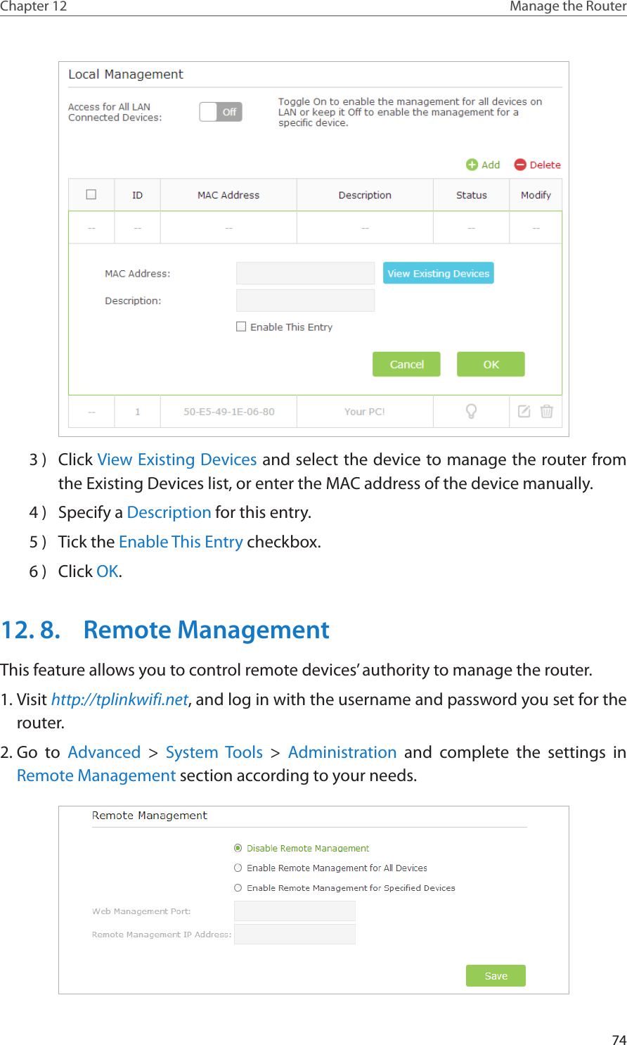 74Chapter 12 Manage the Router 3 )  Click View Existing Devices and select the device to manage the router from the Existing Devices list, or enter the MAC address of the device manually.4 )  Specify a Description for this entry.5 )  Tick the Enable This Entry checkbox.6 )  Click OK.12. 8.  Remote ManagementThis feature allows you to control remote devices’ authority to manage the router.1. Visit http://tplinkwifi.net, and log in with the username and password you set for the router.2. Go to Advanced &gt; System Tools &gt;  Administration and complete the settings in Remote Management section according to your needs.