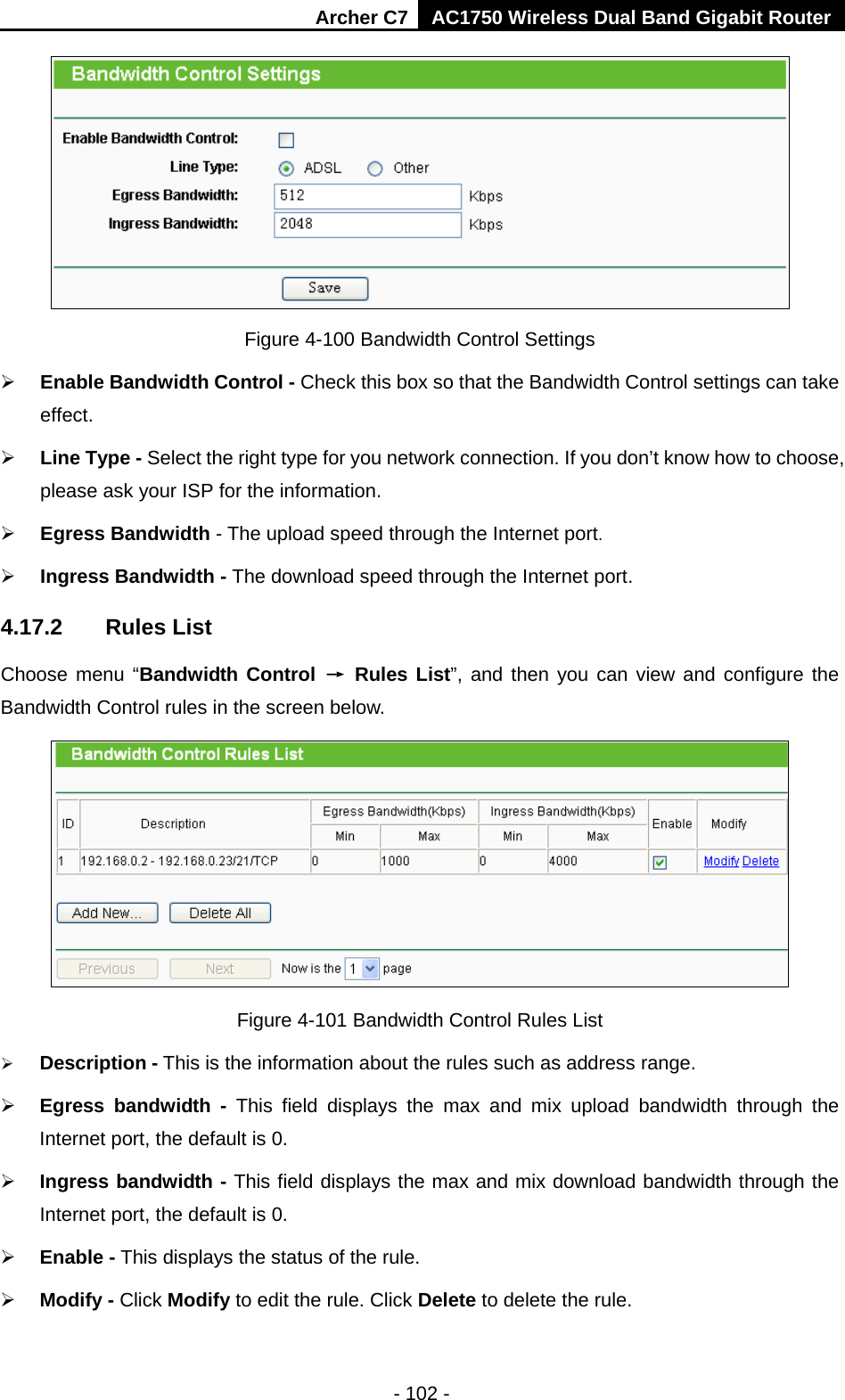 Archer C7 AC1750 Wireless Dual Band Gigabit Router  - 102 -  Figure 4-100 Bandwidth Control Settings  Enable Bandwidth Control - Check this box so that the Bandwidth Control settings can take effect.  Line Type - Select the right type for you network connection. If you don’t know how to choose, please ask your ISP for the information.  Egress Bandwidth - The upload speed through the Internet port.  Ingress Bandwidth - The download speed through the Internet port. 4.17.2 Rules List Choose menu “Bandwidth Control → Rules List”, and then you can view and configure the Bandwidth Control rules in the screen below.  Figure 4-101 Bandwidth Control Rules List  Description - This is the information about the rules such as address range.  Egress bandwidth  - This field displays the  max and mix upload  bandwidth through the Internet port, the default is 0.  Ingress bandwidth - This field displays the max and mix download bandwidth through the Internet port, the default is 0.  Enable - This displays the status of the rule.  Modify - Click Modify to edit the rule. Click Delete to delete the rule. 