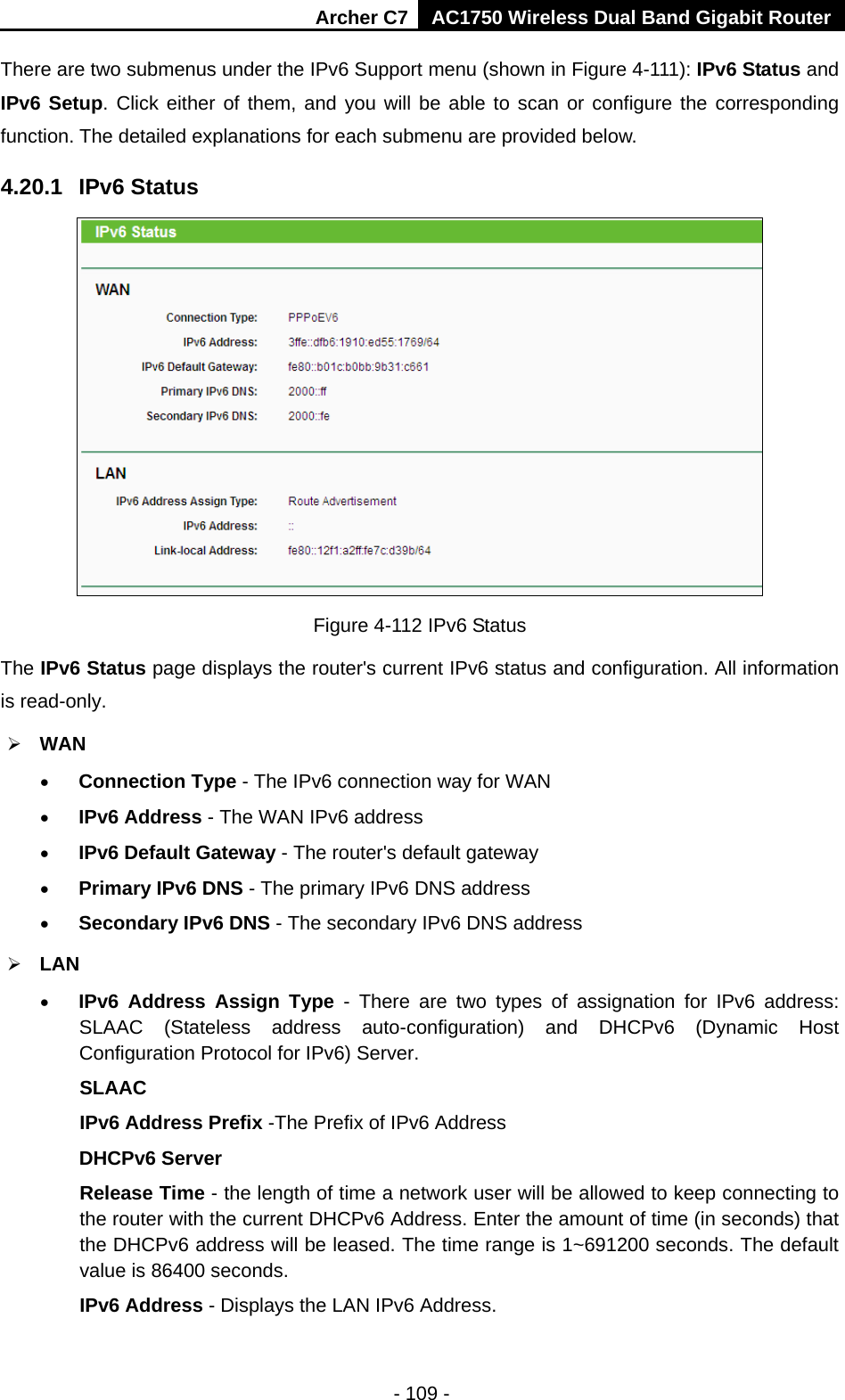 Archer C7 AC1750 Wireless Dual Band Gigabit Router  - 109 - There are two submenus under the IPv6 Support menu (shown in Figure 4-111): IPv6 Status and IPv6 Setup. Click either of them, and you will be able to scan or configure the corresponding function. The detailed explanations for each submenu are provided below. 4.20.1 IPv6 Status  Figure 4-112 IPv6 Status The IPv6 Status page displays the router&apos;s current IPv6 status and configuration. All information is read-only.    WAN   • Connection Type - The IPv6 connection way for WAN • IPv6 Address - The WAN IPv6 address • IPv6 Default Gateway - The router&apos;s default gateway • Primary IPv6 DNS - The primary IPv6 DNS address • Secondary IPv6 DNS - The secondary IPv6 DNS address  LAN • IPv6 Address Assign Type  -  There are two types of assignation for IPv6 address: SLAAC (Stateless address auto-configuration) and DHCPv6 (Dynamic Host Configuration Protocol for IPv6) Server. SLAAC IPv6 Address Prefix -The Prefix of IPv6 Address DHCPv6 Server Release Time - the length of time a network user will be allowed to keep connecting to the router with the current DHCPv6 Address. Enter the amount of time (in seconds) that the DHCPv6 address will be leased. The time range is 1~691200 seconds. The default value is 86400 seconds. IPv6 Address - Displays the LAN IPv6 Address. 