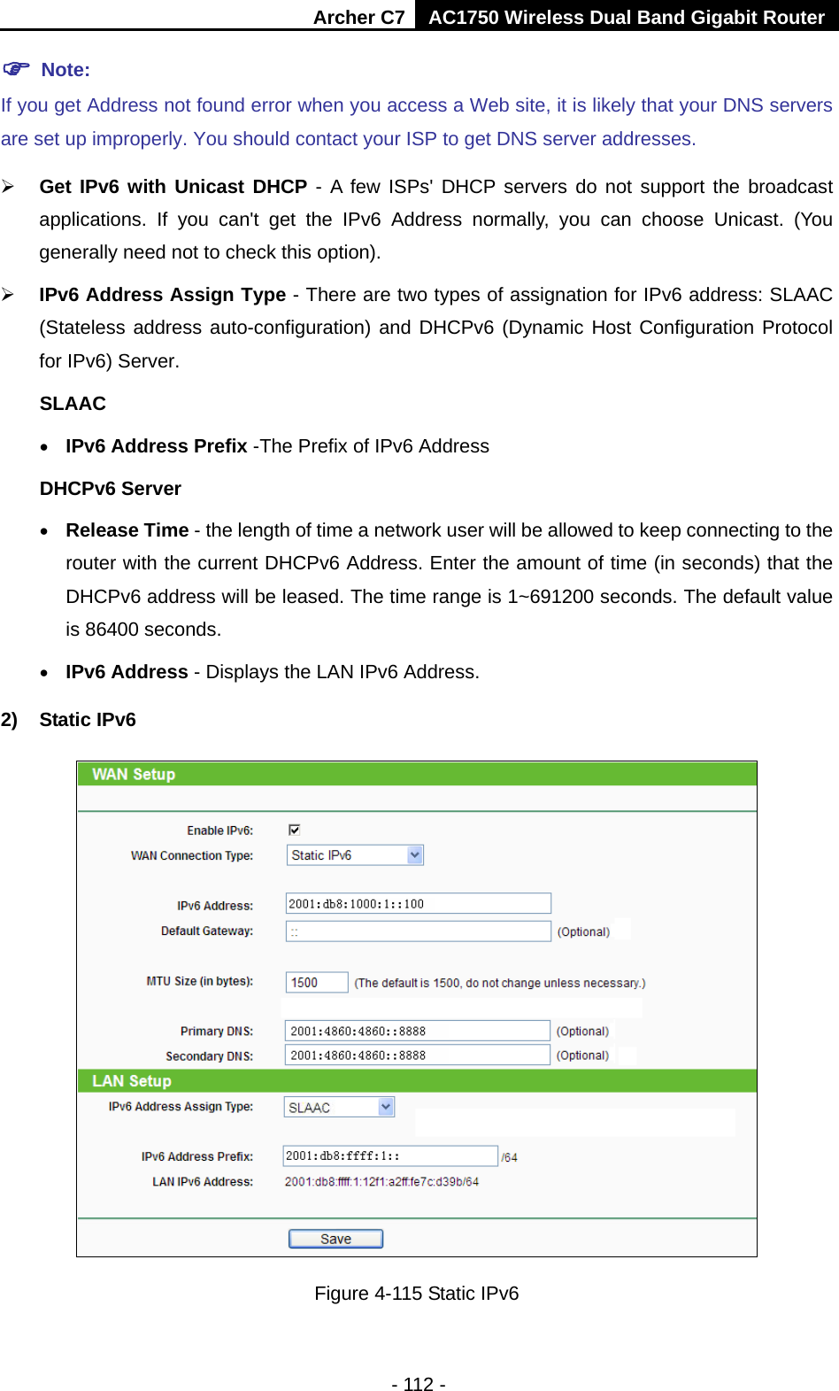 Archer C7 AC1750 Wireless Dual Band Gigabit Router  - 112 -  Note: If you get Address not found error when you access a Web site, it is likely that your DNS servers are set up improperly. You should contact your ISP to get DNS server addresses.  Get IPv6 with Unicast DHCP - A few ISPs&apos; DHCP servers do not support the broadcast applications. If you can&apos;t get the IPv6 Address normally, you can choose Unicast. (You generally need not to check this option).  IPv6 Address Assign Type - There are two types of assignation for IPv6 address: SLAAC (Stateless address auto-configuration) and DHCPv6 (Dynamic Host Configuration Protocol for IPv6) Server. SLAAC • IPv6 Address Prefix -The Prefix of IPv6 Address DHCPv6 Server • Release Time - the length of time a network user will be allowed to keep connecting to the router with the current DHCPv6 Address. Enter the amount of time (in seconds) that the DHCPv6 address will be leased. The time range is 1~691200 seconds. The default value is 86400 seconds. • IPv6 Address - Displays the LAN IPv6 Address. 2) Static IPv6  Figure 4-115 Static IPv6 
