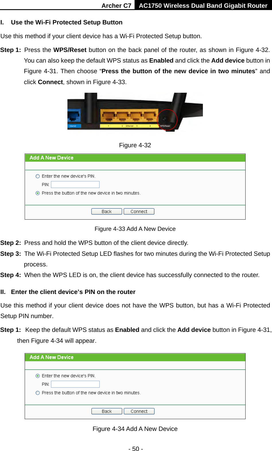 Archer C7 AC1750 Wireless Dual Band Gigabit Router  - 50 - I. Use the Wi-Fi Protected Setup Button Use this method if your client device has a Wi-Fi Protected Setup button. Step 1: Press the WPS/Reset button on the back panel of the router, as shown in Figure 4-32. You can also keep the default WPS status as Enabled and click the Add device button in Figure 4-31. Then choose “Press the button of the new device in two minutes” and click Connect, shown in Figure 4-33.  Figure 4-32  Figure 4-33 Add A New Device Step 2: Press and hold the WPS button of the client device directly.   Step 3: The Wi-Fi Protected Setup LED flashes for two minutes during the Wi-Fi Protected Setup process.   Step 4: When the WPS LED is on, the client device has successfully connected to the router.   II. Enter the client device’s PIN on the router Use this method if your client device does not have the WPS button, but has a Wi-Fi Protected Setup PIN number. Step 1: Keep the default WPS status as Enabled and click the Add device button in Figure 4-31, then Figure 4-34 will appear.    Figure 4-34 Add A New Device 