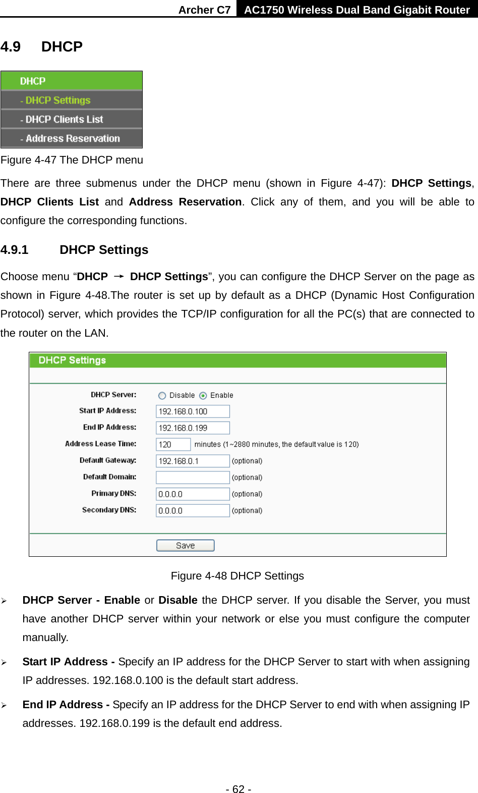 Archer C7 AC1750 Wireless Dual Band Gigabit Router  - 62 - 4.9 DHCP  Figure 4-47 The DHCP menu There are three submenus under the DHCP menu (shown in Figure  4-47):  DHCP Settings, DHCP Clients List and  Address Reservation. Click any of them, and you will be able to configure the corresponding functions. 4.9.1 DHCP Settings Choose menu “DHCP → DHCP Settings”, you can configure the DHCP Server on the page as shown in Figure 4-48.The router is set up by default as a DHCP (Dynamic Host Configuration Protocol) server, which provides the TCP/IP configuration for all the PC(s) that are connected to the router on the LAN.    Figure 4-48 DHCP Settings  DHCP Server - Enable or Disable the DHCP server. If you disable the Server, you must have another DHCP server within your network or else you must configure the computer manually.  Start IP Address - Specify an IP address for the DHCP Server to start with when assigning IP addresses. 192.168.0.100 is the default start address.  End IP Address - Specify an IP address for the DHCP Server to end with when assigning IP addresses. 192.168.0.199 is the default end address. 