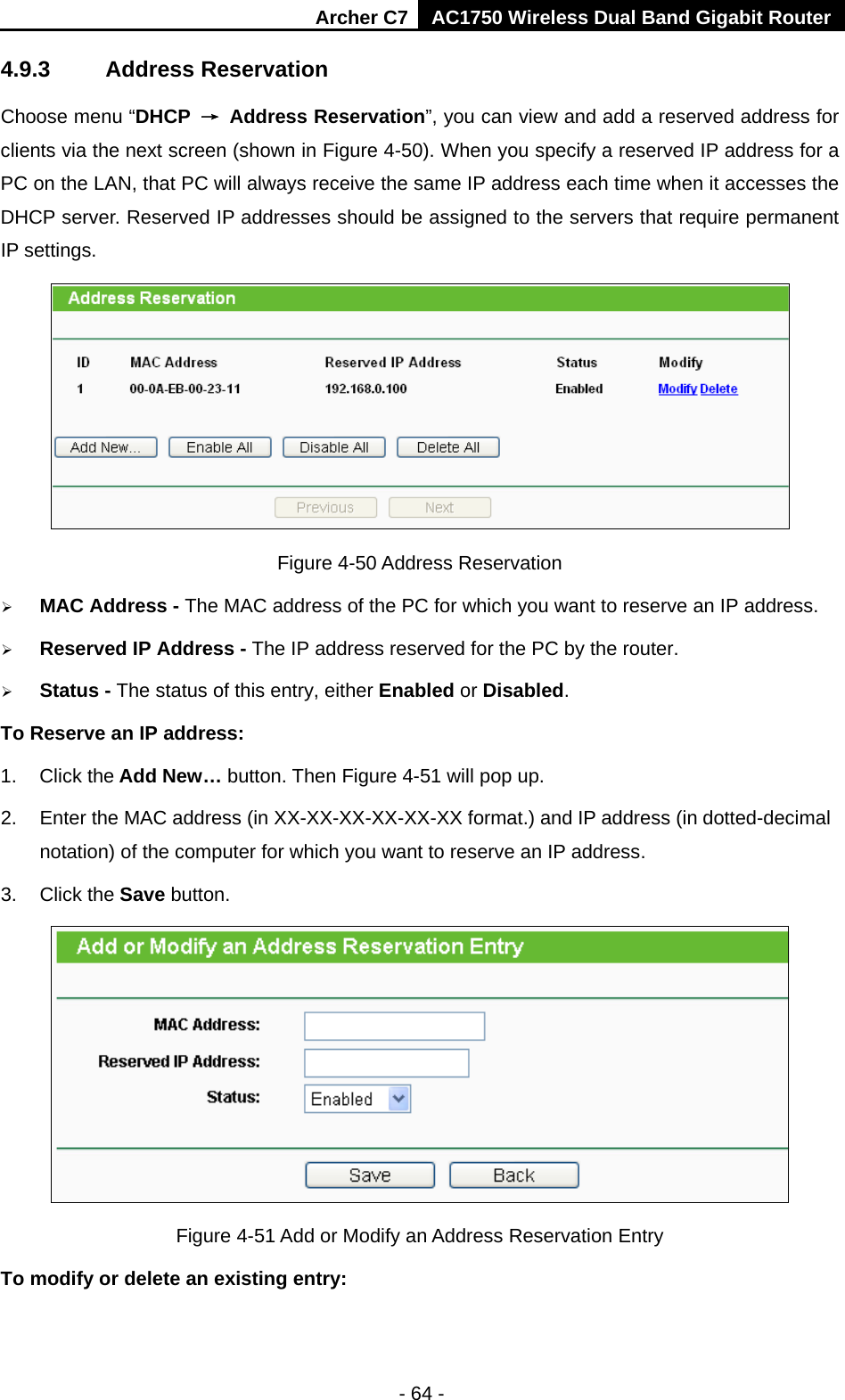 Archer C7 AC1750 Wireless Dual Band Gigabit Router  - 64 - 4.9.3 Address Reservation Choose menu “DHCP → Address Reservation”, you can view and add a reserved address for clients via the next screen (shown in Figure 4-50). When you specify a reserved IP address for a PC on the LAN, that PC will always receive the same IP address each time when it accesses the DHCP server. Reserved IP addresses should be assigned to the servers that require permanent IP settings.    Figure 4-50 Address Reservation  MAC Address - The MAC address of the PC for which you want to reserve an IP address.  Reserved IP Address - The IP address reserved for the PC by the router.  Status - The status of this entry, either Enabled or Disabled. To Reserve an IP address:   1. Click the Add New… button. Then Figure 4-51 will pop up. 2. Enter the MAC address (in XX-XX-XX-XX-XX-XX format.) and IP address (in dotted-decimal notation) of the computer for which you want to reserve an IP address.   3. Click the Save button.    Figure 4-51 Add or Modify an Address Reservation Entry To modify or delete an existing entry: 