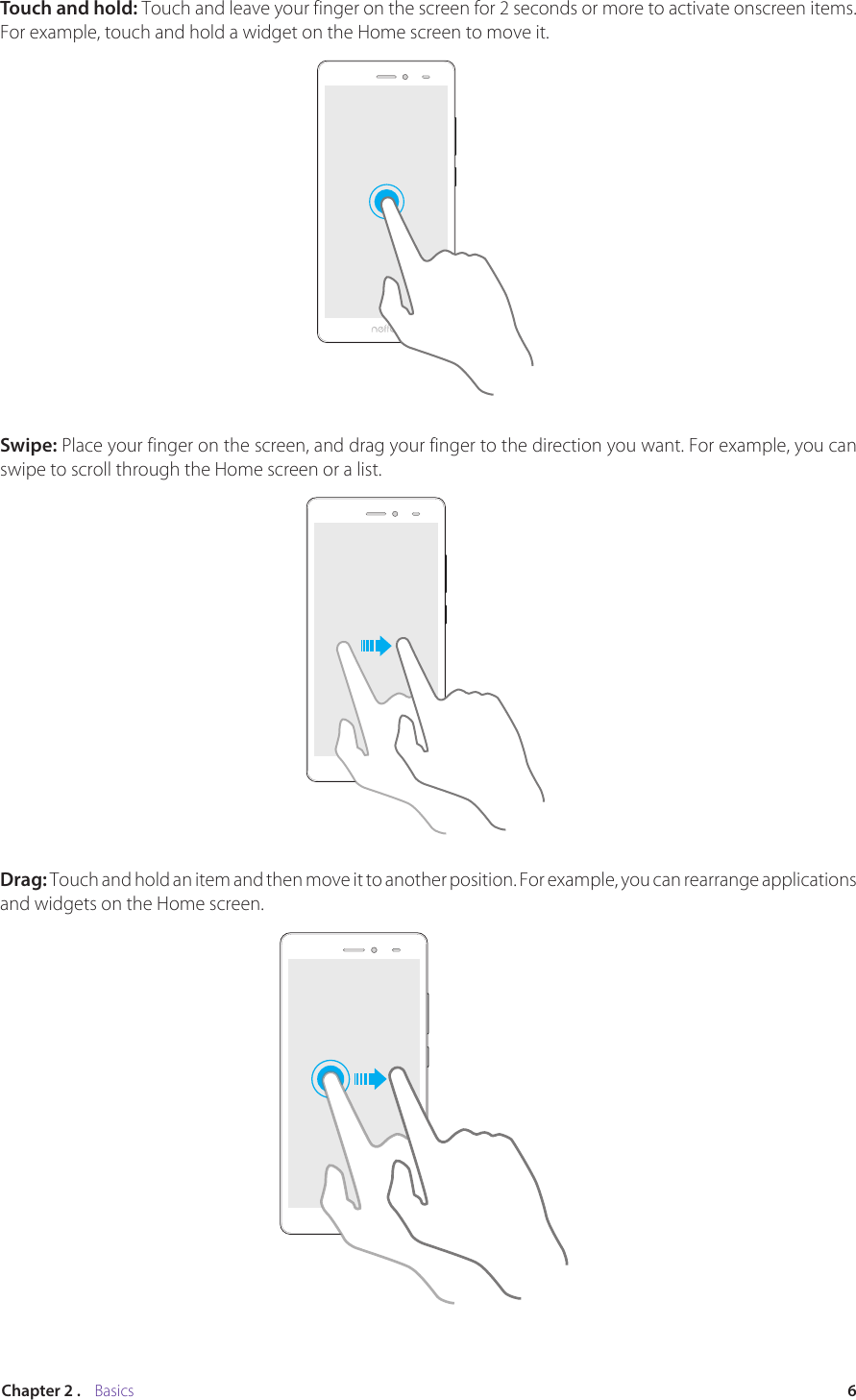 6Chapter 2 .    BasicsTouch and hold: Touch and leave your finger on the screen for 2 seconds or more to activate onscreen items. For example, touch and hold a widget on the Home screen to move it. Swipe: Place your finger on the screen, and drag your finger to the direction you want. For example, you can swipe to scroll through the Home screen or a list.Drag: Touch and hold an item and then move it to another position. For example, you can rearrange applications and widgets on the Home screen.