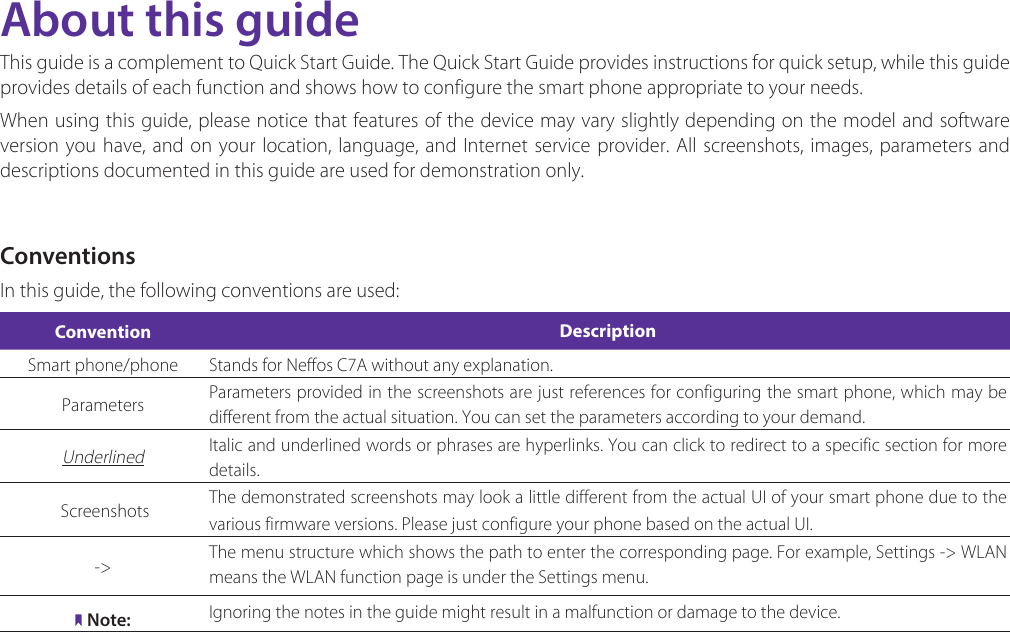 About this guideThis guide is a complement to Quick Start Guide. The Quick Start Guide provides instructions for quick setup, while this guide provides details of each function and shows how to configure the smart phone appropriate to your needs. When using this guide, please notice that features of the device may vary slightly depending on the model and software version you have, and on your location, language, and Internet service provider. All screenshots, images, parameters and descriptions documented in this guide are used for demonstration only.ConventionsIn this guide, the following conventions are used:Convention DescriptionSmart phone/phone Stands for Neffos C7A without any explanation.Parameters Parameters provided in the screenshots are just references for configuring the smart phone, which may be different from the actual situation. You can set the parameters according to your demand.Underlined Italic and underlined words or phrases are hyperlinks. You can click to redirect to a specific section for more details. Screenshots  The demonstrated screenshots may look a little different from the actual UI of your smart phone due to the various firmware versions. Please just configure your phone based on the actual UI. -&gt; The menu structure which shows the path to enter the corresponding page. For example, Settings -&gt;  WLAN  means the WLAN function page is under the Settings menu.Note: Ignoring the notes in the guide might result in a malfunction or damage to the device.