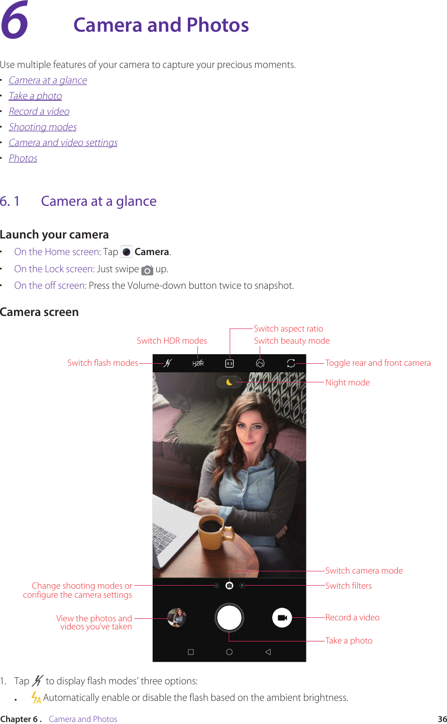 36Chapter 6 .    Camera and PhotosCamera and PhotosUse multiple features of your camera to capture your precious moments.•  Camera at a glance•  Take a photo•  Record a video•  Shooting modes•  Camera and video settings•  Photos6. 1  Camera at a glanceLaunch your camera•  On the Home screen: Tap   Camera.•  On the Lock screen: Just swipe   up.•  On the off screen: Press the Volume-down button twice to snapshot.Camera screenSwitch ﬂash modesSwitch HDR modesSwitch aspect ratioSwitch beauty modeToggle rear and front cameraNight modeSwitch camera modeSwitch filtersRecord a videoTake a photoView the photos and videos you’ve takenChange shooting modes or configure the camera settings1.  Tap   to display flash modes’ three options:•     Automatically enable or disable the flash based on the ambient brightness.6