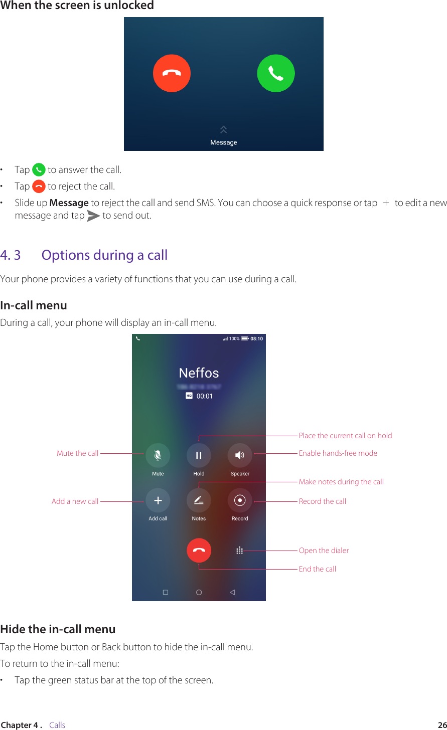 26Chapter 4 .    CallsWhen the screen is unlocked•  Tap   to answer the call.•  Tap   to reject the call.•  Slide up Message to reject the call and send SMS. You can choose a quick response or tap   to edit a new message and tap   to send out.4. 3  Options during a callYour phone provides a variety of functions that you can use during a call.In-call menuDuring a call, your phone will display an in-call menu.Mute the callPlace the current call on holdEnable hands-free modeMake notes during the callRecord the callOpen the dialerEnd the callAdd a new callHide the in-call menuTap the Home button or Back button to hide the in-call menu. To return to the in-call menu:•  Tap the green status bar at the top of the screen.