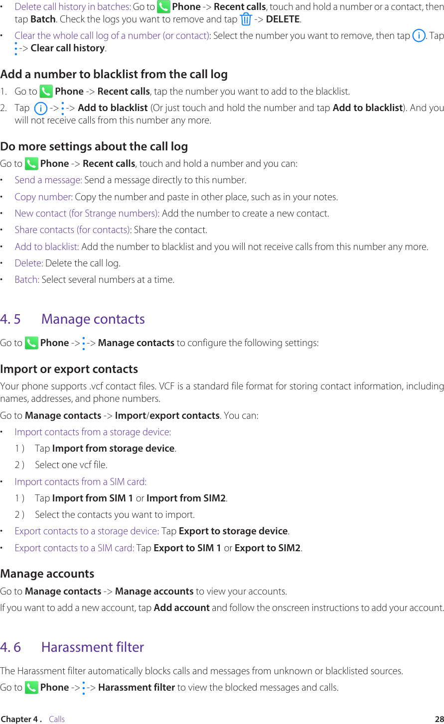 28Chapter 4 .    Calls•  Delete call history in batches: Go to   Phone -&gt; Recent calls, touch and hold a number or a contact, then tap Batch. Check the logs you want to remove and tap   -&gt; DELETE.•  Clear the whole call log of a number (or contact): Select the number you want to remove, then tap  . Tap  -&gt; Clear call history.Add a number to blacklist from the call log1.  Go to   Phone -&gt; Recent calls, tap the number you want to add to the blacklist. 2.  Tap    -&gt;   -&gt; Add to blacklist (Or just touch and hold the number and tap Add to blacklist). And you will not receive calls from this number any more.Do more settings about the call logGo to   Phone -&gt; Recent calls, touch and hold a number and you can:•  Send a message: Send a message directly to this number.•  Copy number: Copy the number and paste in other place, such as in your notes.•  New contact (for Strange numbers): Add the number to create a new contact.•  Share contacts (for contacts): Share the contact.•  Add to blacklist: Add the number to blacklist and you will not receive calls from this number any more.•  Delete: Delete the call log.•  Batch: Select several numbers at a time.4. 5  Manage contactsGo to   Phone -&gt;   -&gt; Manage contacts to configure the following settings:Import or export contactsYour phone supports .vcf contact files. VCF is a standard file format for storing contact information, including names, addresses, and phone numbers.Go to Manage contacts -&gt; Import/export contacts. You can:•  Import contacts from a storage device:1 )  Tap Import from storage device.2 )  Select one vcf file.•  Import contacts from a SIM card:1 )  Tap Import from SIM 1 or Import from SIM2.2 )  Select the contacts you want to import.•  Export contacts to a storage device: Tap Export to storage device.•  Export contacts to a SIM card: Tap Export to SIM 1 or Export to SIM2.Manage accountsGo to Manage contacts -&gt; Manage accounts to view your accounts. If you want to add a new account, tap Add account and follow the onscreen instructions to add your account.4. 6  Harassment filterThe Harassment filter automatically blocks calls and messages from unknown or blacklisted sources.Go to   Phone -&gt;   -&gt; Harassment filter to view the blocked messages and calls.