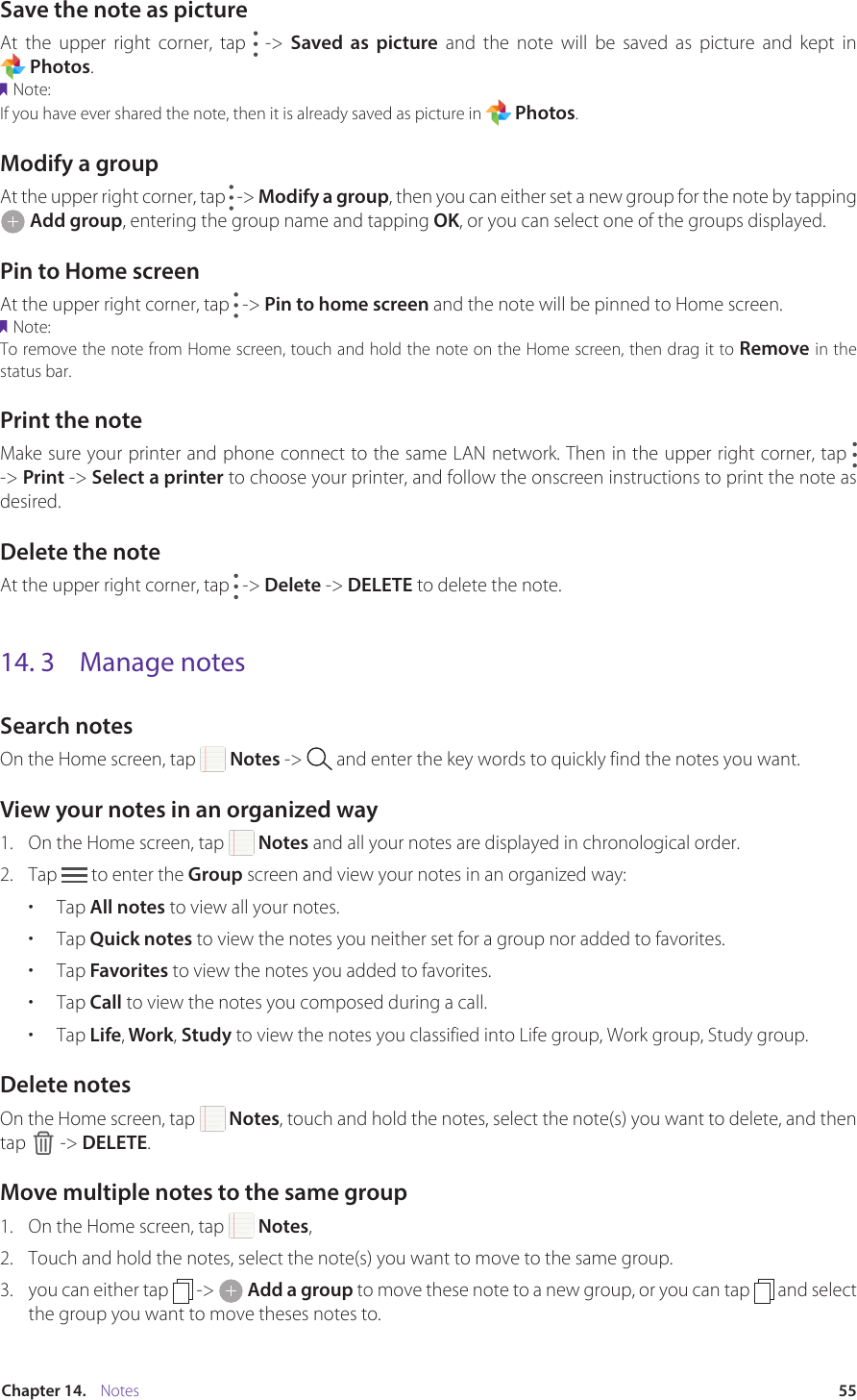 55Chapter 14.    NotesSave the note as pictureAt the upper right corner, tap   -&gt; Saved as picture  and  the  note  will  be  saved  as  picture  and  kept  in                         Photos. Note:If you have ever shared the note, then it is already saved as picture in   Photos.Modify a groupAt the upper right corner, tap   -&gt; Modify a group, then you can either set a new group for the note by tapping  Add group, entering the group name and tapping OK, or you can select one of the groups displayed.Pin to Home screenAt the upper right corner, tap   -&gt; Pin to home screen and the note will be pinned to Home screen. Note:To remove the note from Home screen, touch and hold the note on the Home screen, then drag it to Remove in the status bar.Print the noteMake sure your printer and phone connect to the same LAN network. Then in the upper right corner, tap   -&gt; Print -&gt; Select a printer to choose your printer, and follow the onscreen instructions to print the note as desired.Delete the noteAt the upper right corner, tap   -&gt; Delete -&gt; DELETE to delete the note.14. 3  Manage notesSearch notesOn the Home screen, tap   Notes -&gt;   and enter the key words to quickly find the notes you want.View your notes in an organized way1.  On the Home screen, tap   Notes and all your notes are displayed in chronological order.2.  Tap   to enter the Group screen and view your notes in an organized way: •  Tap All notes to view all your notes.•  Tap Quick notes to view the notes you neither set for a group nor added to favorites.•  Tap Favorites to view the notes you added to favorites. •  Tap Call to view the notes you composed during a call.•  Tap Life, Work, Study to view the notes you classified into Life group, Work group, Study group.Delete notesOn the Home screen, tap   Notes, touch and hold the notes, select the note(s) you want to delete, and then tap   -&gt; DELETE.Move multiple notes to the same group1.  On the Home screen, tap   Notes,2.  Touch and hold the notes, select the note(s) you want to move to the same group.3.  you can either tap   -&gt;   Add a group to move these note to a new group, or you can tap   and select the group you want to move theses notes to.