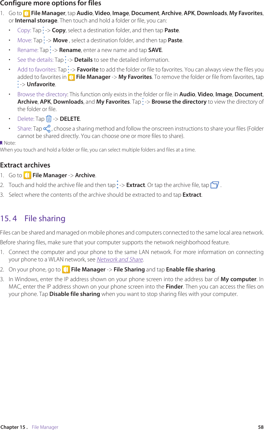 58Chapter 15 .    File ManagerConfigure more options for files1.  Go to   File Manager, tap Audio, Video, Image, Document, Archive, APK, Downloads, My Favorites, or Internal storage. Then touch and hold a folder or file, you can:•  Copy: Tap   -&gt; Copy, select a destination folder, and then tap Paste.•  Move: Tap   -&gt; Move , select a destination folder, and then tap Paste.•  Rename: Tap   -&gt; Rename, enter a new name and tap SAVE.•  See the details: Tap   -&gt; Details to see the detailed information.•  Add to favorites: Tap   -&gt; Favorite to add the folder or file to favorites. You can always view the files you added to favorites in   File Manager -&gt; My Favorites. To remove the folder or file from favorites, tap   -&gt; Unfavorite.•  Browse the directory: This function only exists in the folder or file in Audio, Video, Image, Document, Archive, APK, Downloads, and My Favorites. Tap   -&gt; Browse the directory to view the directory of the folder or file.•  Delete: Tap   -&gt; DELETE.•  Share: Tap   , choose a sharing method and follow the onscreen instructions to share your files (Folder cannot be shared directly. You can choose one or more files to share).Note:When you touch and hold a folder or file, you can select multiple folders and files at a time.Extract archives1.  Go to   File Manager -&gt; Archive.2.  Touch and hold the archive file and then tap   -&gt; Extract. Or tap the archive file, tap   .3.  Select where the contents of the archive should be extracted to and tap Extract.15. 4  File sharingFiles can be shared and managed on mobile phones and computers connected to the same local area network.Before sharing files, make sure that your computer supports the network neighborhood feature.1.  Connect the computer and your phone to the same LAN network. For more information on connecting your phone to a WLAN network, see Network and Share.2.  On your phone, go to   File Manager -&gt; File Sharing and tap Enable file sharing.3.  In Windows, enter the IP address shown on your phone screen into the address bar of My computer.  In  MAC, enter the IP address shown on your phone screen into the Finder. Then you can access the files on your phone. Tap Disable file sharing when you want to stop sharing files with your computer.