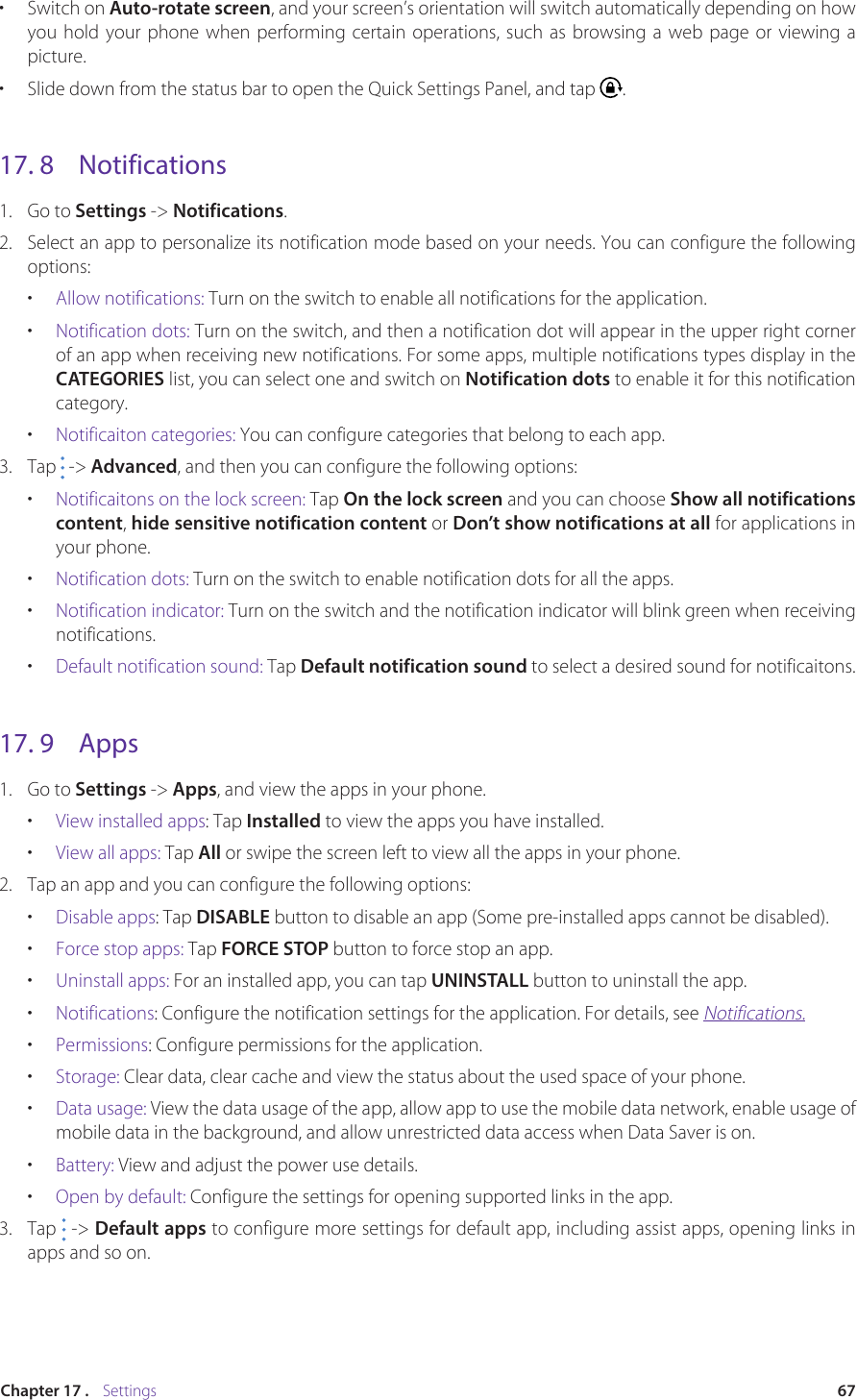 67Chapter 17 .    Settings•  Switch on Auto-rotate screen, and your screen’s orientation will switch automatically depending on how you hold your phone when performing certain operations, such as browsing a web page or viewing a picture.•  Slide down from the status bar to open the Quick Settings Panel, and tap  .17. 8  Notifications1.  Go to Settings -&gt; Notifications.2.  Select an app to personalize its notification mode based on your needs. You can configure the following options: •  Allow notifications: Turn on the switch to enable all notifications for the application.•  Notification dots: Turn on the switch, and then a notification dot will appear in the upper right corner of an app when receiving new notifications. For some apps, multiple notifications types display in the CATEGORIES list, you can select one and switch on Notification dots to enable it for this notification category.•  Notificaiton categories: You can configure categories that belong to each app.3.  Tap   -&gt; Advanced, and then you can configure the following options:•  Notificaitons on the lock screen: Tap On the lock screen and you can choose Show all notifications content, hide sensitive notification content or Don’t show notifications at all for applications in your phone. •  Notification dots: Turn on the switch to enable notification dots for all the apps.•  Notification indicator: Turn on the switch and the notification indicator will blink green when receiving notifications.•  Default notification sound: Tap Default notification sound to select a desired sound for notificaitons.17. 9  Apps1.  Go to Settings -&gt; Apps, and view the apps in your phone.•  View installed apps: Tap Installed to view the apps you have installed. •  View all apps: Tap All or swipe the screen left to view all the apps in your phone.2.  Tap an app and you can configure the following options:•  Disable apps: Tap DISABLE button to disable an app (Some pre-installed apps cannot be disabled).•  Force stop apps: Tap FORCE STOP button to force stop an app.•  Uninstall apps: For an installed app, you can tap UNINSTALL button to uninstall the app.•  Notifications: Configure the notification settings for the application. For details, see Notifications.•  Permissions: Configure permissions for the application.•  Storage: Clear data, clear cache and view the status about the used space of your phone. •  Data usage: View the data usage of the app, allow app to use the mobile data network, enable usage of mobile data in the background, and allow unrestricted data access when Data Saver is on.•  Battery: View and adjust the power use details.•  Open by default: Configure the settings for opening supported links in the app. 3.  Tap   -&gt; Default apps to configure more settings for default app, including assist apps, opening links in apps and so on.