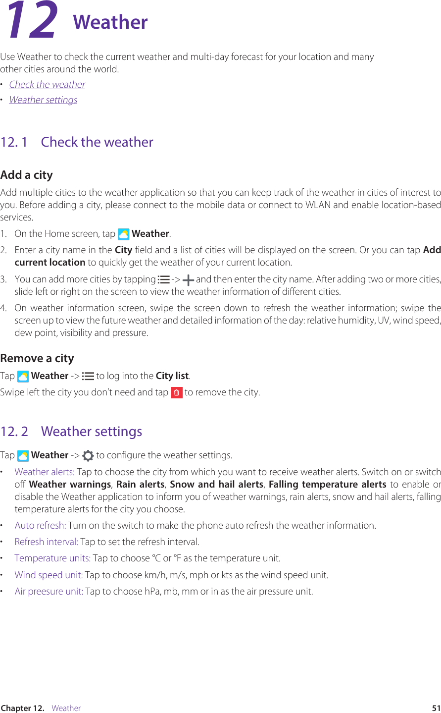 51Chapter 12.    WeatherWeatherUse Weather to check the current weather and multi-day forecast for your location and many other cities around the world. •  Check the weather•  Weather settings12. 1  Check the weatherAdd a cityAdd multiple cities to the weather application so that you can keep track of the weather in cities of interest to you. Before adding a city, please connect to the mobile data or connect to WLAN and enable location-based services.1.  On the Home screen, tap   Weather.2.  Enter a city name in the City field and a list of cities will be displayed on the screen. Or you can tap Add current location to quickly get the weather of your current location.3.  You can add more cities by tapping   -&gt;   and then enter the city name. After adding two or more cities, slide left or right on the screen to view the weather information of different cities.4.  On weather information screen, swipe the screen down to refresh the weather information; swipe the screen up to view the future weather and detailed information of the day: relative humidity, UV, wind speed, dew point, visibility and pressure.Remove a cityTap   Weather -&gt;   to log into the City list.Swipe left the city you don’t need and tap   to remove the city.12. 2  Weather settingsTap   Weather -&gt;   to configure the weather settings.•  Weather alerts: Tap to choose the city from which you want to receive weather alerts. Switch on or switch off  Weather warnings, Rain alerts,  Snow and hail alerts, Falling temperature alerts to enable or disable the Weather application to inform you of weather warnings, rain alerts, snow and hail alerts, falling temperature alerts for the city you choose. •  Auto refresh: Turn on the switch to make the phone auto refresh the weather information.•  Refresh interval: Tap to set the refresh interval.•  Temperature units: Tap to choose ℃ or ℉ as the temperature unit.•  Wind speed unit: Tap to choose km/h, m/s, mph or kts as the wind speed unit.•  Air preesure unit: Tap to choose hPa, mb, mm or in as the air pressure unit.12