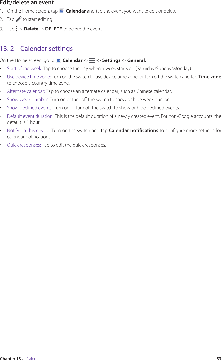 53Chapter 13 .    CalendarEdit/delete an event1.  On the Home screen, tap   Calendar and tap the event you want to edit or delete.2.  Tap   to start editing.3.  Tap   -&gt; Delete -&gt; DELETE to delete the event. 13. 2  Calendar settingsOn the Home screen, go to   Calendar -&gt;   -&gt; Settings -&gt; General.•  Start of the week: Tap to choose the day when a week starts on (Saturday/Sunday/Monday).•  Use device time zone: Turn on the switch to use device time zone, or turn off the switch and tap Time zone to choose a country time zone.•  Alternate calendar: Tap to choose an alternate calendar, such as Chinese calendar.•  Show week number: Turn on or turn off the switch to show or hide week number.•  Show declined events: Turn on or turn off the switch to show or hide declined events.•  Default event duration: This is the default duration of a newly created event. For non-Google accounts, the default is 1 hour.•  Notify on this device: Turn on the switch and tap Calendar notifications to configure more settings for calendar notifications.•  Quick responses: Tap to edit the quick responses.