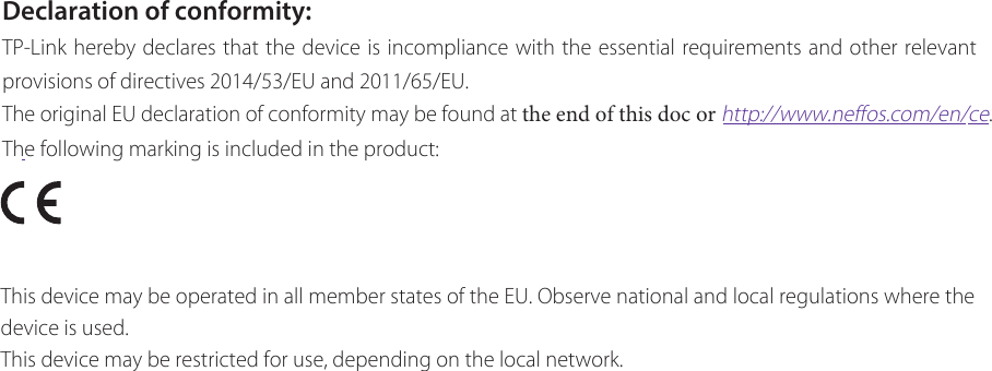 Declaration of conformity:TP-Link hereby declares that the device is incompliance with the essential requirements and other relevant provisions of directives 2014/53/EU and 2011/65/EU.The original EU declaration of conformity may be found at the end of this doc or http://www.neffos.com/en/ce.The following marking is included in the product:This device may be operated in all member states of the EU. Observe national and local regulations where the device is used.This device may be restricted for use, depending on the local network.