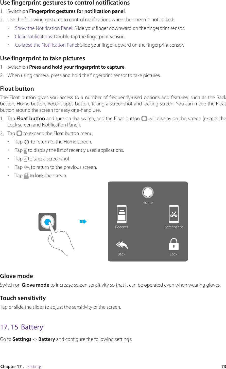 73Chapter 17 .    SettingsUse fingerprint gestures to control notifications1.  Switch on Fingerprint gestures for notification panel. 2.  Use the following gestures to control notifications when the screen is not locked:•  Show the Notification Panel: Slide your finger downward on the fingerprint sensor.•  Clear notifications: Double-tap the fingerprint sensor.•  Collapse the Notification Panel: Slide your finger upward on the fingerprint sensor.Use fingerprint to take pictures 1.  Switch on Press and hold your fingerprint to capture. 2.  When using camera, press and hold the fingerprint sensor to take pictures.Float buttonThe Float button gives you access to a number of frequently-used options and features, such as the Back button, Home button, Recent apps button, taking a screenshot and locking screen. You can move the Float button around the screen for easy one-hand use.1.  Tap Float button and turn on the switch, and the Float button   will display on the screen (except the Lock screen and Notification Panel). 2.  Tap   to expand the Float button menu.•  Tap   to return to the Home screen.•  Tap   to display the list of recently used applications.•  Tap   to take a screenshot.•  Tap   to return to the previous screen.•  Tap   to lock the screen.HomeRecents ScreenshotLockBackGlove modeSwitch on Glove mode to increase screen sensitivity so that it can be operated even when wearing gloves.Touch sensitivityTap or slide the slider to adjust the sensitivity of the screen.17. 15  BatteryGo to Settings -&gt; Battery and configure the following settings: