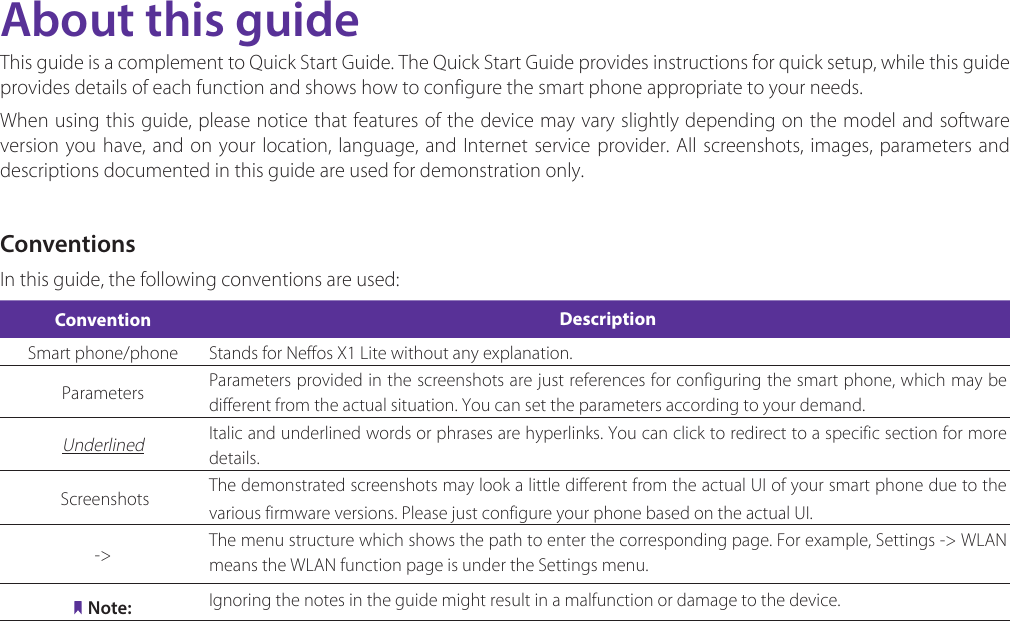About this guideThis guide is a complement to Quick Start Guide. The Quick Start Guide provides instructions for quick setup, while this guide provides details of each function and shows how to configure the smart phone appropriate to your needs. When using this guide, please notice that features of the device may vary slightly depending on the model and software version you have, and on your location, language, and Internet service provider. All screenshots, images, parameters and descriptions documented in this guide are used for demonstration only.ConventionsIn this guide, the following conventions are used:Convention DescriptionSmart phone/phone Stands for Neffos X1 Lite without any explanation.Parameters Parameters provided in the screenshots are just references for configuring the smart phone, which may be different from the actual situation. You can set the parameters according to your demand.Underlined Italic and underlined words or phrases are hyperlinks. You can click to redirect to a specific section for more details. Screenshots  The demonstrated screenshots may look a little different from the actual UI of your smart phone due to the various firmware versions. Please just configure your phone based on the actual UI. -&gt; The menu structure which shows the path to enter the corresponding page. For example, Settings -&gt;  WLAN  means the WLAN function page is under the Settings menu.Note: Ignoring the notes in the guide might result in a malfunction or damage to the device.