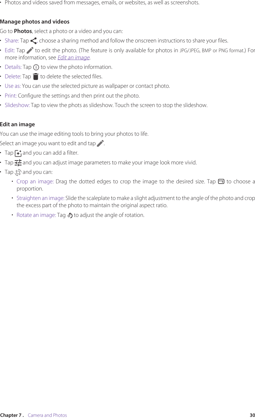 30Chapter 7 .    Camera and Photos•  Photos and videos saved from messages, emails, or websites, as well as screenshots.Manage photos and videosGo to Photos, select a photo or a video and you can:•  Share: Tap  , choose a sharing method and follow the onscreen instructions to share your files.•  Edit: Tap   to edit the photo. (The feature is only available for photos in JPG/JPEG, BMP or PNG format.) For more information, see Edit an image.•  Details: Tap   to view the photo information.•  Delete: Tap   to delete the selected files.•  Use as: You can use the selected picture as wallpaper or contact photo.•  Print: Configure the settings and then print out the photo.•  Slideshow: Tap to view the phots as slideshow. Touch the screen to stop the slideshow.Edit an imageYou can use the image editing tools to bring your photos to life. Select an image you want to edit and tap  .•  Tap   and you can add a filter. •  Tap   and you can adjust image parameters to make your image look more vivid. •  Tap   and you can:•  Crop an image: Drag the dotted edges to crop the image to the desired size. Tap   to choose a proportion.•  Straighten an image: Slide the scaleplate to make a slight adjustment to the angle of the photo and crop the excess part of the photo to maintain the original aspect ratio.•  Rotate an image: Tag  to adjust the angle of rotation. 