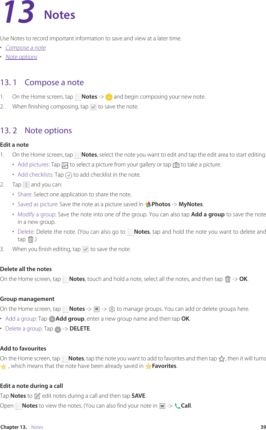 39Chapter 13.    NotesNotesUse Notes to record important information to save and view at a later time.•  Compose a note•  Note options13. 1  Compose a note1.  On the Home screen, tap  Notes -&gt;   and begin composing your new note.2.  When finishing composing, tap   to save the note.13. 2  Note optionsEdit a note1.  On the Home screen, tap  Notes, select the note you want to edit and tap the edit area to start editing. •  Add pictures: Tap   to select a picture from your gallery or tap   to take a picture.•  Add checklists: Tap   to add checklist in the note.2.  Tap   and you can:•  Share: Select one application to share the note.•  Saved as picture: Save the note as a picture saved in  Photos -&gt; MyNotes.•  Modify a group: Save the note into one of the group. You can also tap Add a group to save the note in a new group.•  Delete: Delete the note. (You can also go to  Notes, tap and hold the note you want to delete and tap  .)3.  When you finish editing, tap   to save the note.Delete all the notesOn the Home screen, tap  Notes, touch and hold a note, select all the notes, and then tap   -&gt; OK.Group managementOn the Home screen, tap  Notes -&gt;   -&gt;   to manage groups. You can add or delete groups here.•  Add a group: Tap  Add group, enter a new group name and then tap OK.•  Delete a group: Tap   -&gt; DELETE.Add to favouritesOn the Home screen, tap  Notes, tap the note you want to add to favorites and then tap  , then it will turns  , which means that the note have been already saved in  Favorites.Edit a note during a callTap Notes to   edit notes during a call and then tap SAVE.Open  Notes to view the notes. (You can also find your note in   -&gt;  Call.13