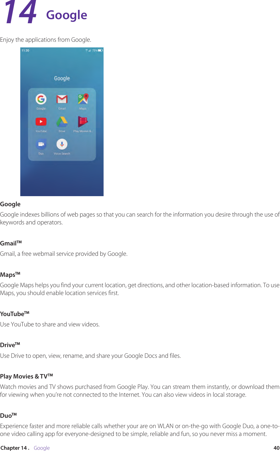 40Chapter 14 .    GoogleGoogleEnjoy the applications from Google.GoogleGoogle indexes billions of web pages so that you can search for the information you desire through the use of keywords and operators. GmailTMGmail, a free webmail service provided by Google.MapsTMGoogle Maps helps you find your current location, get directions, and other location-based information. To use Maps, you should enable location services first.YouTubeTMUse YouTube to share and view videos.DriveTMUse Drive to open, view, rename, and share your Google Docs and files.Play Movies &amp; TVTMWatch movies and TV shows purchased from Google Play. You can stream them instantly, or download them for viewing when you’re not connected to the Internet. You can also view videos in local storage.DuoTMExperience faster and more reliable calls whether your are on WLAN or on-the-go with Google Duo, a one-to-one video calling app for everyone-designed to be simple, reliable and fun, so you never miss a moment.14