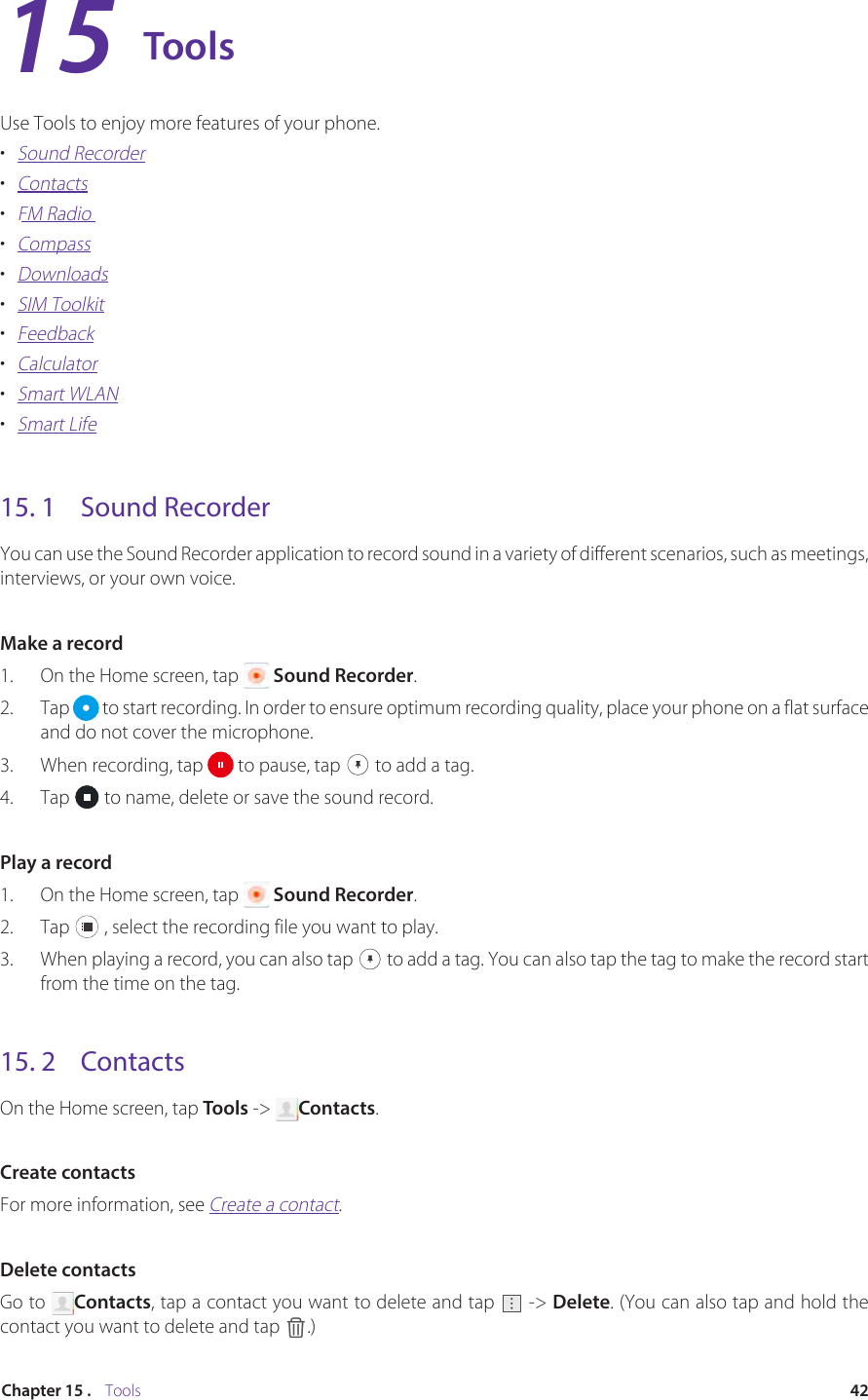 42Chapter 15 .    ToolsToolsUse Tools to enjoy more features of your phone.•  Sound Recorder•  Contacts•  FM Radio•  Compass•  Downloads•  SIM Toolkit•  Feedback•  Calculator•  Smart WLAN•  Smart Life15. 1  Sound RecorderYou can use the Sound Recorder application to record sound in a variety of different scenarios, such as meetings, interviews, or your own voice.Make a record1.  On the Home screen, tap   Sound Recorder.2.  Tap   to start recording. In order to ensure optimum recording quality, place your phone on a flat surface and do not cover the microphone.3.  When recording, tap   to pause, tap   to add a tag.4.  Tap   to name, delete or save the sound record.Play a record1.  On the Home screen, tap   Sound Recorder.2.  Tap   , select the recording file you want to play.3.  When playing a record, you can also tap   to add a tag. You can also tap the tag to make the record start from the time on the tag.15. 2  ContactsOn the Home screen, tap Tools -&gt;  Contacts.Create contactsFor more information, see Create a contact.Delete contactsGo to  Contacts, tap a contact you want to delete and tap   -&gt; Delete. (You can also tap and hold the contact you want to delete and tap  .)15