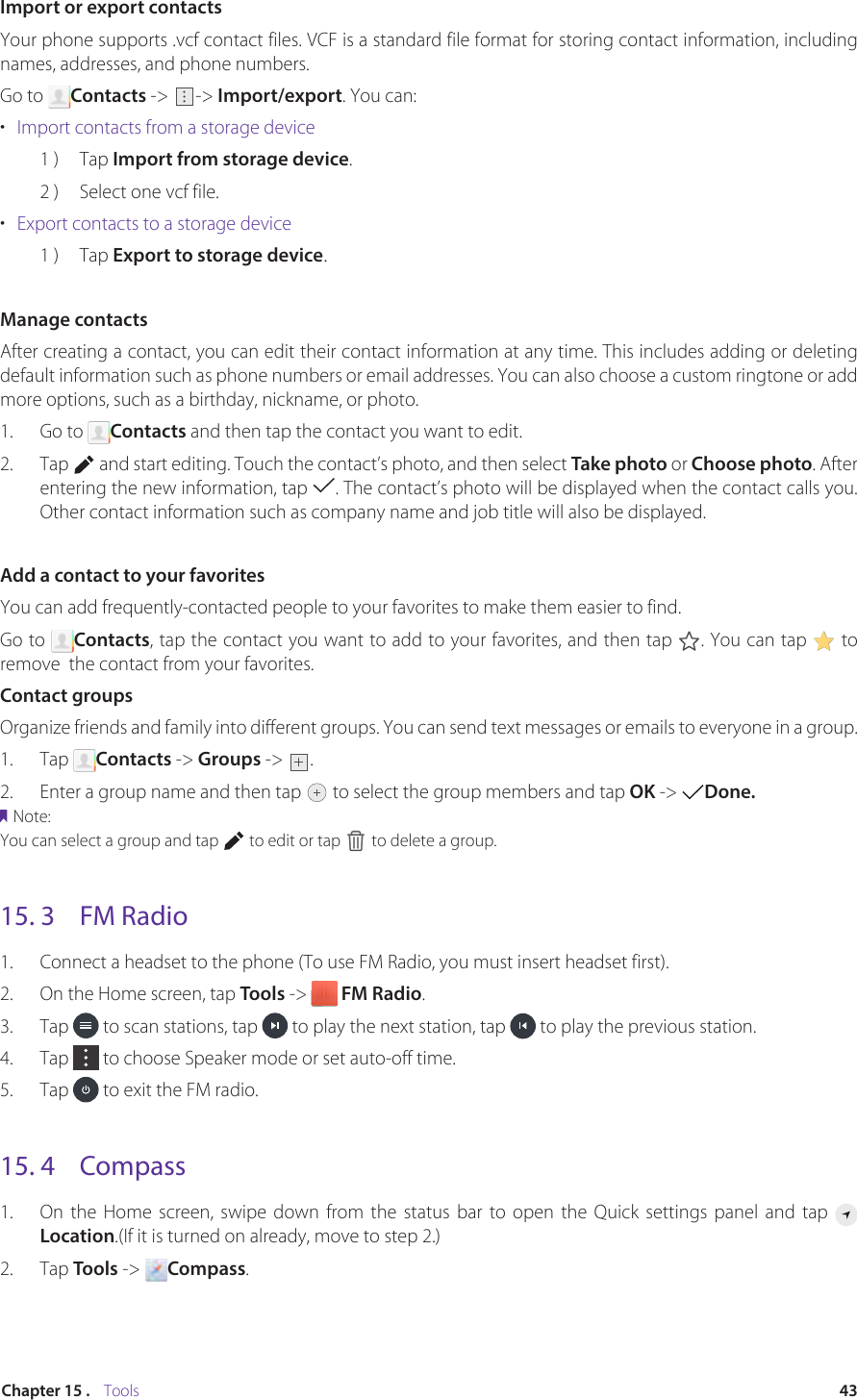 43Chapter 15 .    ToolsImport or export contactsYour phone supports .vcf contact files. VCF is a standard file format for storing contact information, including names, addresses, and phone numbers.Go to  Contacts -&gt;  -&gt; Import/export. You can:•  Import contacts from a storage device1 )  Tap Import from storage device.2 )  Select one vcf file.•  Export contacts to a storage device1 )  Tap Export to storage device.Manage contactsAfter creating a contact, you can edit their contact information at any time. This includes adding or deleting default information such as phone numbers or email addresses. You can also choose a custom ringtone or add more options, such as a birthday, nickname, or photo.1.  Go to  Contacts and then tap the contact you want to edit. 2.  Tap   and start editing. Touch the contact’s photo, and then select Take photo or Choose photo. After entering the new information, tap  . The contact’s photo will be displayed when the contact calls you. Other contact information such as company name and job title will also be displayed.Add a contact to your favoritesYou can add frequently-contacted people to your favorites to make them easier to find.Go to  Contacts, tap the contact you want to add to your favorites, and then tap  . You can tap   to remove  the contact from your favorites.Contact groupsOrganize friends and family into different groups. You can send text messages or emails to everyone in a group.1.  Tap  Contacts -&gt; Groups -&gt; .2.  Enter a group name and then tap   to select the group members and tap OK -&gt;  Done. Note:You can select a group and tap   to edit or tap   to delete a group.15. 3  FM Radio1.  Connect a headset to the phone (To use FM Radio, you must insert headset first).2.  On the Home screen, tap Tools -&gt;   FM Radio.3.  Tap   to scan stations, tap   to play the next station, tap   to play the previous station. 4.  Tap   to choose Speaker mode or set auto-off time.5.  Tap   to exit the FM radio.15. 4  Compass1.  On the Home screen, swipe down from the status bar to open the Quick settings panel and tap Location.(If it is turned on already, move to step 2.)2.  Tap Tools -&gt;  Compass.
