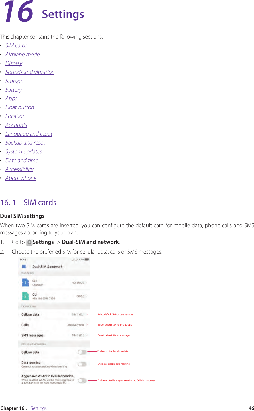 46Chapter 16 .    SettingsSettingsThis chapter contains the following sections.•  SIM cards•  Airplane mode•  Display•  Sounds and vibration•  Storage•  Battery•  Apps•  Float button•  Location•  Accounts•  Language and input•  Backup and reset•  System updates•  Date and time•  Accessibility•  About phone16. 1  SIM cardsDual SIM settingsWhen two SIM cards are inserted, you can configure the default card for mobile data, phone calls and SMS messages according to your plan.1.  Go to  Settings -&gt; Dual-SIM and network.2.  Choose the preferred SIM for cellular data, calls or SMS messages.Select default SIM for data servicesEnable or disable cellular dataEnable or disable data roamingEnable or disable aggressive WLAN to Cellular handoverSelect default SIM for phone callsSelect default SIM for messages16