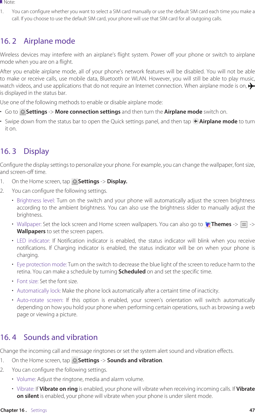 47Chapter 16 .    SettingsNote:1.  You can configure whether you want to select a SIM card manually or use the default SIM card each time you make a call. If you choose to use the default SIM card, your phone will use that SIM card for all outgoing calls.16. 2  Airplane modeWireless devices may interfere with an airplane’s flight system. Power off your phone or switch to airplane mode when you are on a flight.After you enable airplane mode, all of your phone’s network features will be disabled. You will not be able to make or receive calls, use mobile data, Bluetooth or WLAN. However, you will still be able to play music, watch videos, and use applications that do not require an Internet connection. When airplane mode is on, is displayed in the status bar.Use one of the following methods to enable or disable airplane mode: •  Go to  Settings -&gt; More connection settings and then turn the Airplane mode switch on.•  Swipe down from the status bar to open the Quick settings panel, and then tap  Airplane mode to turn it on.16. 3  DisplayConfigure the display settings to personalize your phone. For example, you can change the wallpaper, font size, and screen-off time.1.  On the Home screen, tap  Settings -&gt; Display.2.  You can configure the following settings.•  Brightness level: Turn on the switch and your phone will automatically adjust the screen brightness according to the ambient brightness. You can also use the brightness slider to manually adjust the brightness.•  Wallpaper: Set the lock screen and Home screen wallpapers. You can also go to  Themes -&gt;   -&gt; Wallpapers to set the screen papers.•  LED indicator: If Notification indicator is enabled, the status indicator will blink when you receive notifications. If Charging indicator is enabled, the status indicator will be on when your phone is charging.•  Eye protection mode: Turn on the switch to decrease the blue light of the screen to reduce harm to the retina. You can make a schedule by turning Scheduled on and set the specific time.•  Font size: Set the font size.•  Automatically lock: Make the phone lock automatically after a certaint time of inacticity.•  Auto-rotate screen: If this option is enabled, your screen’s orientation will switch automatically depending on how you hold your phone when performing certain operations, such as browsing a web page or viewing a picture.16. 4  Sounds and vibrationChange the incoming call and message ringtones or set the system alert sound and vibration effects.1.  On the Home screen, tap  Settings -&gt; Sounds and vibration.2.  You can configure the following settings.•  Volume: Adjust the ringtone, media and alarm volume.•  Vibrate: If Vibrate on ring is enabled, your phone will vibrate when receiving incoming calls. If Vibrate on silent is enabled, your phone will vibrate when your phone is under silent mode.