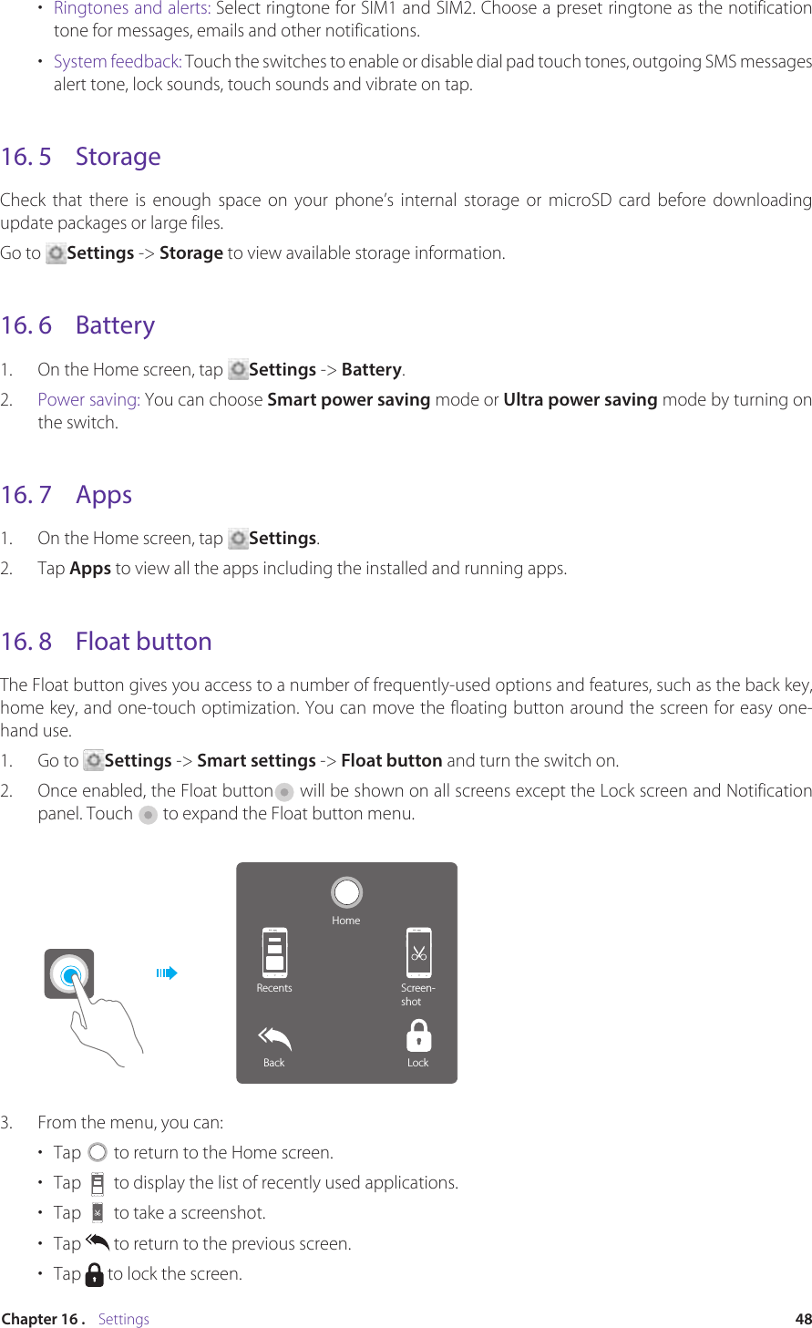 48Chapter 16 .    Settings•  Ringtones and alerts: Select ringtone for SIM1 and SIM2. Choose a preset ringtone as the notification tone for messages, emails and other notifications. •  System feedback: Touch the switches to enable or disable dial pad touch tones, outgoing SMS messages alert tone, lock sounds, touch sounds and vibrate on tap.16. 5  StorageCheck that there is enough space on your phone’s internal storage or microSD card before downloading update packages or large files.Go to  Settings -&gt; Storage to view available storage information.16. 6  Battery1.  On the Home screen, tap  Settings -&gt; Battery.2.  Power saving: You can choose Smart power saving mode or Ultra power saving mode by turning on the switch.16. 7  Apps1.  On the Home screen, tap  Settings.2.  Tap Apps to view all the apps including the installed and running apps. 16. 8  Float buttonThe Float button gives you access to a number of frequently-used options and features, such as the back key, home key, and one-touch optimization. You can move the floating button around the screen for easy one-hand use.1.  Go to  Settings -&gt; Smart settings -&gt; Float button and turn the switch on.2.  Once enabled, the Float button  will be shown on all screens except the Lock screen and Notification panel. Touch   to expand the Float button menu.HomeRecents Screen-shotLockBack3.  From the menu, you can:•  Tap   to return to the Home screen.•  Tap   to display the list of recently used applications.•  Tap   to take a screenshot.•  Tap   to return to the previous screen.•  Tap   to lock the screen.