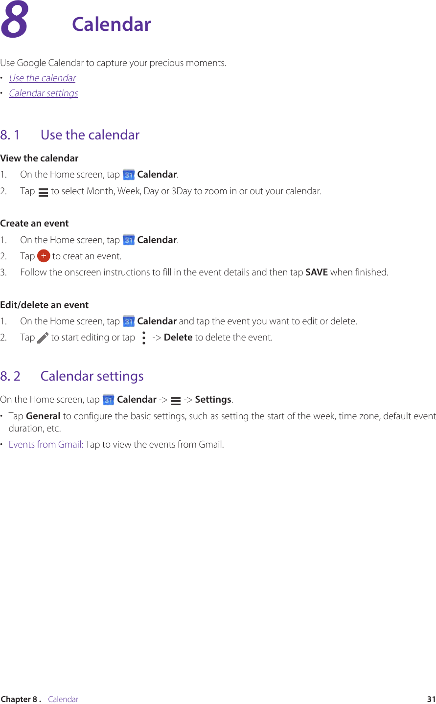 31Chapter 8 .    CalendarCalendarUse Google Calendar to capture your precious moments.•  Use the calendar•  Calendar settings8. 1  Use the calendarView the calendar1.  On the Home screen, tap   Calendar.2.  Tap   to select Month, Week, Day or 3Day to zoom in or out your calendar.Create an event1.  On the Home screen, tap   Calendar.2.  Tap   to creat an event.3.  Follow the onscreen instructions to fill in the event details and then tap SAVE when finished.Edit/delete an event1.  On the Home screen, tap   Calendar and tap the event you want to edit or delete.2.  Tap   to start editing or tap   -&gt; Delete to delete the event. 8. 2  Calendar settingsOn the Home screen, tap   Calendar -&gt;   -&gt; Settings.•  Tap General to configure the basic settings, such as setting the start of the week, time zone, default event duration, etc.•  Events from Gmail: Tap to view the events from Gmail.8