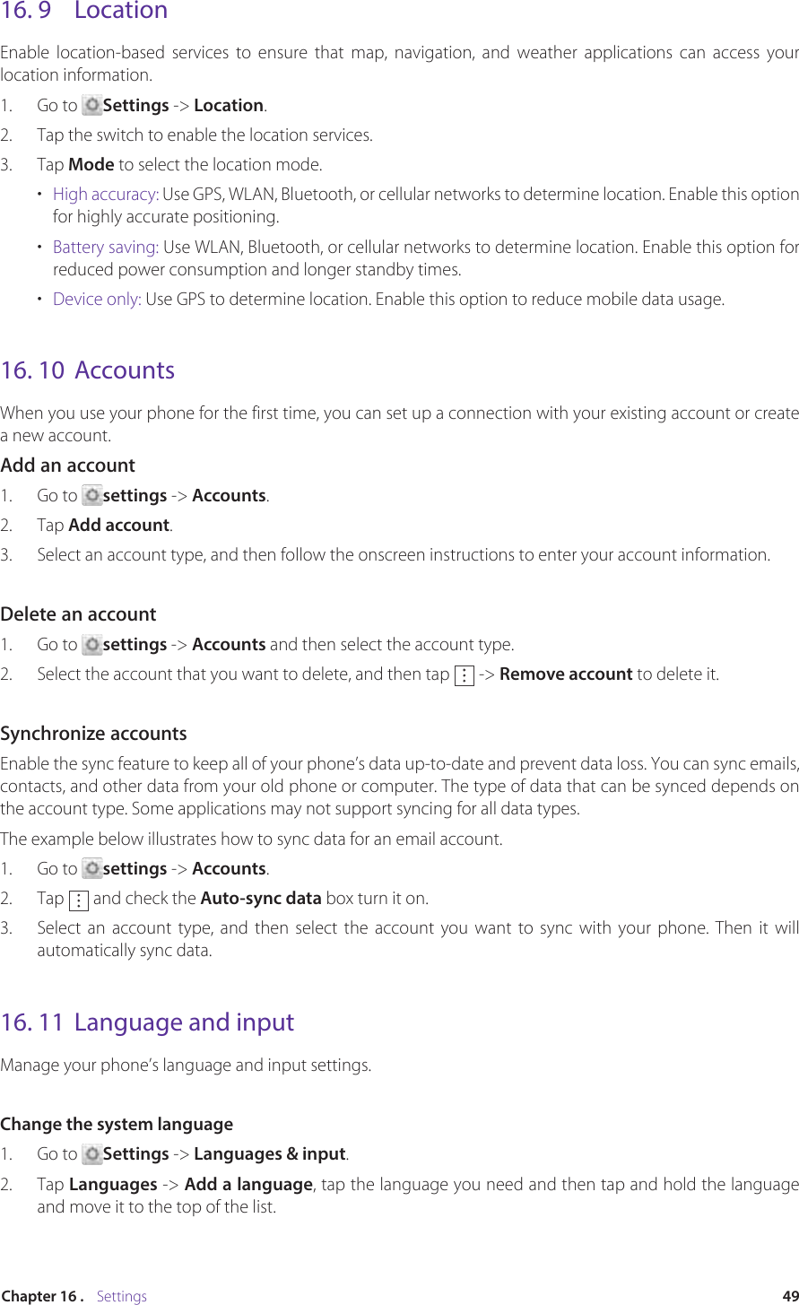 49Chapter 16 .    Settings16. 9  LocationEnable location-based services to ensure that map, navigation, and weather applications can access your location information.1.  Go to  Settings -&gt; Location.2.  Tap the switch to enable the location services.3.  Tap Mode to select the location mode.•  High accuracy: Use GPS, WLAN, Bluetooth, or cellular networks to determine location. Enable this option for highly accurate positioning.•  Battery saving: Use WLAN, Bluetooth, or cellular networks to determine location. Enable this option for reduced power consumption and longer standby times.•  Device only: Use GPS to determine location. Enable this option to reduce mobile data usage.16. 10  AccountsWhen you use your phone for the first time, you can set up a connection with your existing account or create a new account.Add an account1.  Go to  settings -&gt; Accounts.2.  Tap Add account.3.  Select an account type, and then follow the onscreen instructions to enter your account information.Delete an account1.  Go to  settings -&gt; Accounts and then select the account type.2.  Select the account that you want to delete, and then tap   -&gt; Remove account to delete it.Synchronize accountsEnable the sync feature to keep all of your phone’s data up-to-date and prevent data loss. You can sync emails, contacts, and other data from your old phone or computer. The type of data that can be synced depends on the account type. Some applications may not support syncing for all data types.The example below illustrates how to sync data for an email account.1.  Go to  settings -&gt; Accounts.2.  Tap   and check the Auto-sync data box turn it on.3.  Select an account type, and then select the account you want to sync with your phone. Then it will automatically sync data.16. 11  Language and inputManage your phone’s language and input settings.Change the system language1.  Go to  Settings -&gt; Languages &amp; input.2.  Tap Languages -&gt; Add a language, tap the language you need and then tap and hold the language and move it to the top of the list.