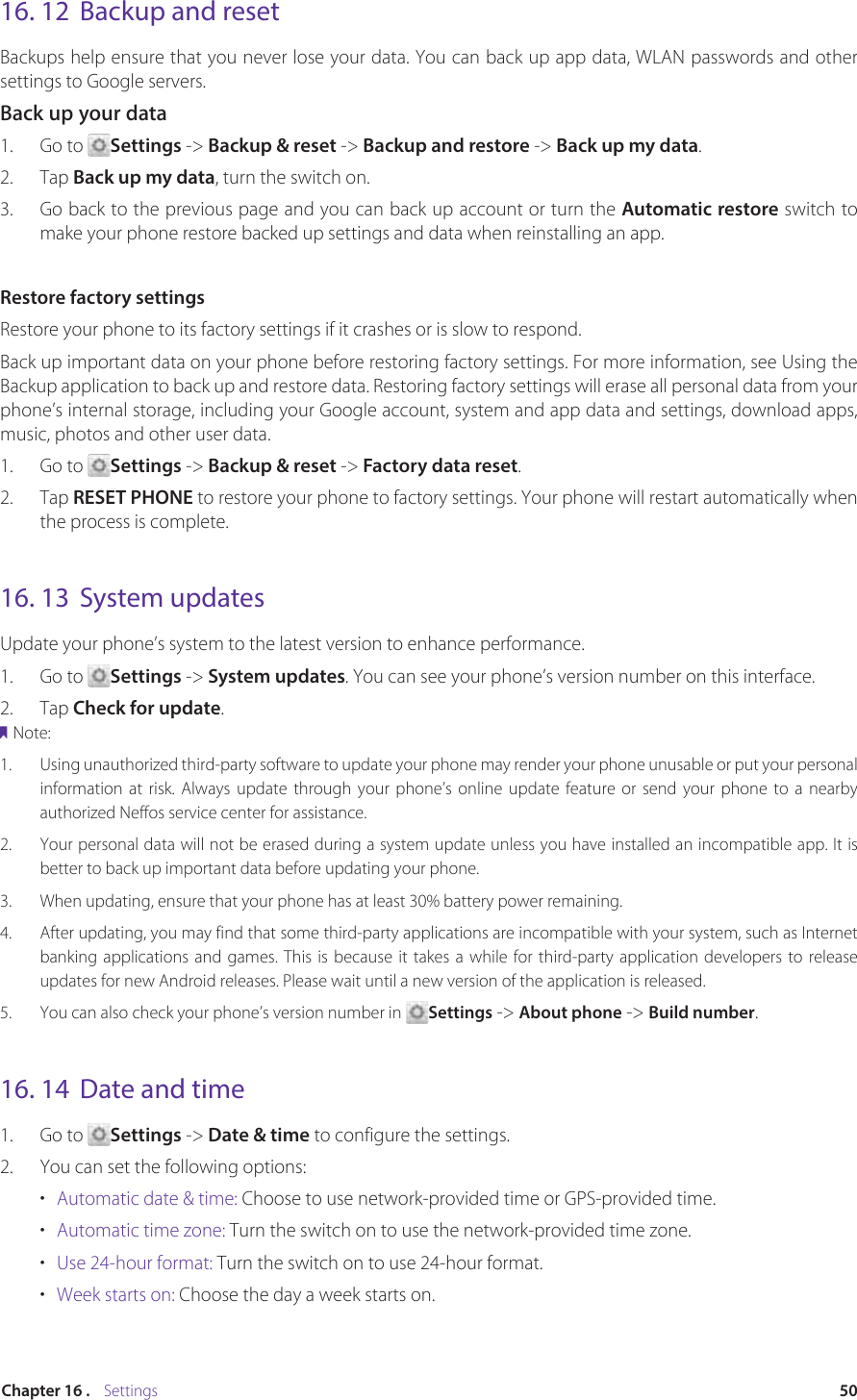 50Chapter 16 .    Settings16. 12  Backup and resetBackups help ensure that you never lose your data. You can back up app data, WLAN passwords and other settings to Google servers.Back up your data 1.  Go to  Settings -&gt; Backup &amp; reset -&gt; Backup and restore -&gt; Back up my data.2.  Tap Back up my data, turn the switch on. 3.  Go back to the previous page and you can back up account or turn the Automatic restore switch to make your phone restore backed up settings and data when reinstalling an app.Restore factory settingsRestore your phone to its factory settings if it crashes or is slow to respond.Back up important data on your phone before restoring factory settings. For more information, see Using the Backup application to back up and restore data. Restoring factory settings will erase all personal data from your phone’s internal storage, including your Google account, system and app data and settings, download apps, music, photos and other user data.1.  Go to  Settings -&gt; Backup &amp; reset -&gt; Factory data reset. 2.  Tap RESET PHONE to restore your phone to factory settings. Your phone will restart automatically when the process is complete.16. 13  System updatesUpdate your phone’s system to the latest version to enhance performance.1.  Go to  Settings -&gt; System updates. You can see your phone’s version number on this interface.2.  Tap Check for update. Note:1.  Using unauthorized third-party software to update your phone may render your phone unusable or put your personal information at risk. Always update through your phone’s online update feature or send your phone to a nearby authorized Neffos service center for assistance.2.  Your personal data will not be erased during a system update unless you have installed an incompatible app. It is better to back up important data before updating your phone.3.  When updating, ensure that your phone has at least 30% battery power remaining.4.  After updating, you may find that some third-party applications are incompatible with your system, such as Internet banking applications and games. This is because it takes a while for third-party application developers to release updates for new Android releases. Please wait until a new version of the application is released.5.  You can also check your phone’s version number in  Settings -&gt; About phone -&gt; Build number.16. 14  Date and time1.  Go to  Settings -&gt; Date &amp; time to configure the settings.2.  You can set the following options:•  Automatic date &amp; time: Choose to use network-provided time or GPS-provided time.•  Automatic time zone: Turn the switch on to use the network-provided time zone.•  Use 24-hour format: Turn the switch on to use 24-hour format.•  Week starts on: Choose the day a week starts on.