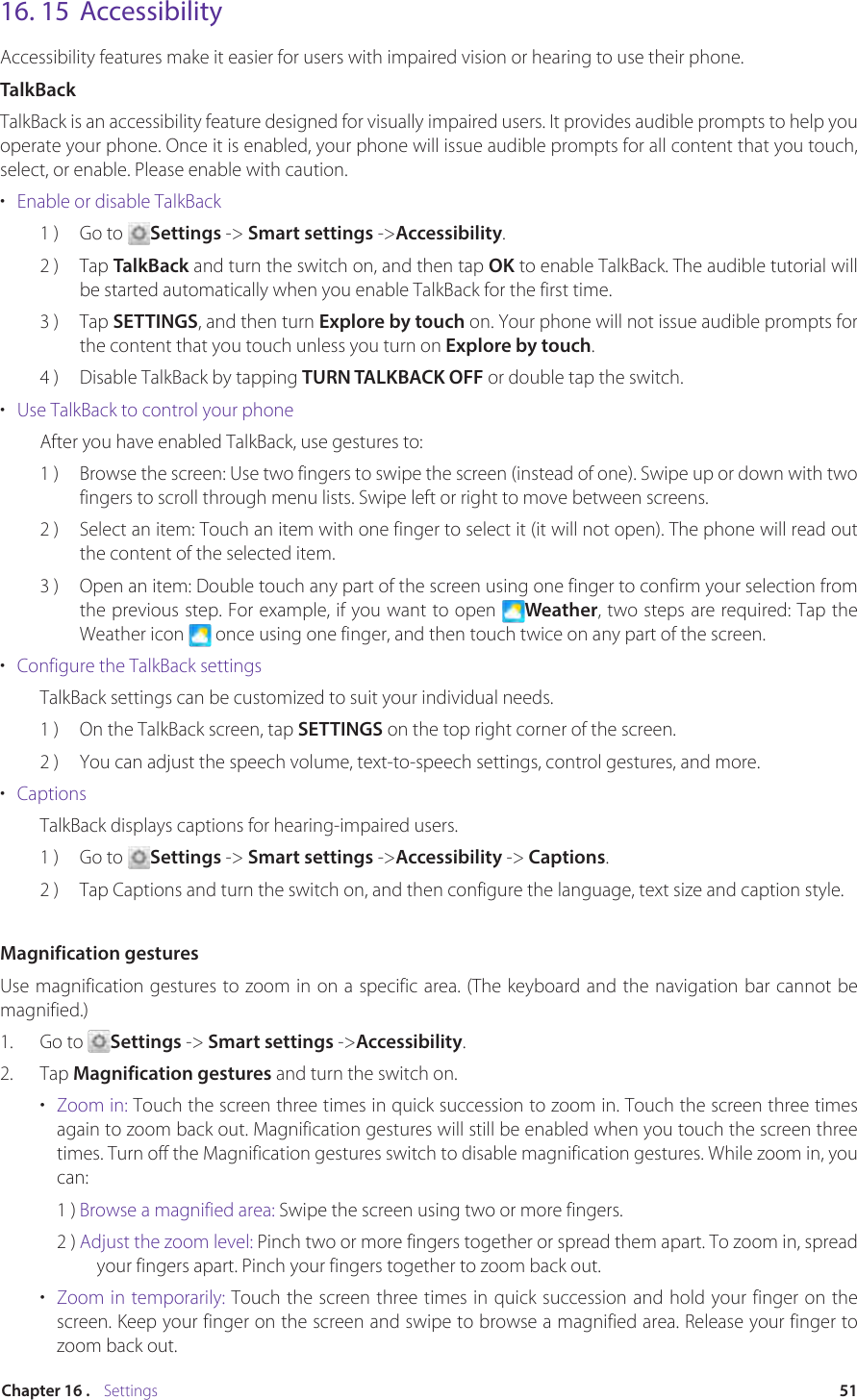 51Chapter 16 .    Settings16. 15  AccessibilityAccessibility features make it easier for users with impaired vision or hearing to use their phone.TalkBackTalkBack is an accessibility feature designed for visually impaired users. It provides audible prompts to help you operate your phone. Once it is enabled, your phone will issue audible prompts for all content that you touch, select, or enable. Please enable with caution.•  Enable or disable TalkBack1 )  Go to  Settings -&gt; Smart settings -&gt;Accessibility. 2 )  Tap TalkBack and turn the switch on, and then tap OK to enable TalkBack. The audible tutorial will be started automatically when you enable TalkBack for the first time.3 )  Tap SETTINGS, and then turn Explore by touch on. Your phone will not issue audible prompts for the content that you touch unless you turn on Explore by touch.4 )  Disable TalkBack by tapping TURN TALKBACK OFF or double tap the switch.•  Use TalkBack to control your phoneAfter you have enabled TalkBack, use gestures to:1 )  Browse the screen: Use two fingers to swipe the screen (instead of one). Swipe up or down with two fingers to scroll through menu lists. Swipe left or right to move between screens.2 )  Select an item: Touch an item with one finger to select it (it will not open). The phone will read out the content of the selected item.3 )  Open an item: Double touch any part of the screen using one finger to confirm your selection from the previous step. For example, if you want to open  Weather, two steps are required: Tap the Weather icon   once using one finger, and then touch twice on any part of the screen.•  Configure the TalkBack settingsTalkBack settings can be customized to suit your individual needs.1 )  On the TalkBack screen, tap SETTINGS on the top right corner of the screen.2 )  You can adjust the speech volume, text-to-speech settings, control gestures, and more.•  CaptionsTalkBack displays captions for hearing-impaired users.1 )  Go to  Settings -&gt; Smart settings -&gt;Accessibility -&gt; Captions.2 )  Tap Captions and turn the switch on, and then configure the language, text size and caption style.Magnification gesturesUse magnification gestures to zoom in on a specific area. (The keyboard and the navigation bar cannot be magnified.)1.  Go to  Settings -&gt; Smart settings -&gt;Accessibility.2.  Tap Magnification gestures and turn the switch on.•  Zoom in: Touch the screen three times in quick succession to zoom in. Touch the screen three times again to zoom back out. Magnification gestures will still be enabled when you touch the screen three times. Turn off the Magnification gestures switch to disable magnification gestures. While zoom in, you can:1 ) Browse a magnified area: Swipe the screen using two or more fingers.2 ) Adjust the zoom level: Pinch two or more fingers together or spread them apart. To zoom in, spread your fingers apart. Pinch your fingers together to zoom back out.•  Zoom in temporarily: Touch the screen three times in quick succession and hold your finger on the screen. Keep your finger on the screen and swipe to browse a magnified area. Release your finger to zoom back out.