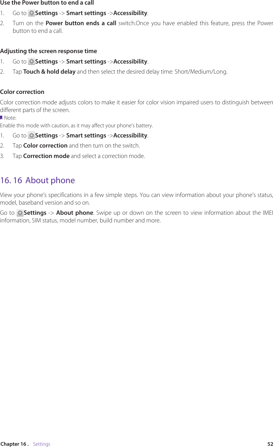 52Chapter 16 .    SettingsUse the Power button to end a call1.  Go to  Settings -&gt; Smart settings -&gt;Accessibility.2.  Turn on the Power button ends a call switch.Once you have enabled this feature, press the Power button to end a call.Adjusting the screen response time1.  Go to  Settings -&gt; Smart settings -&gt;Accessibility.2.  Tap Touch &amp; hold delay and then select the desired delay time: Short/Medium/Long.Color correctionColor correction mode adjusts colors to make it easier for color vision impaired users to distinguish between different parts of the screen.Note:Enable this mode with caution, as it may affect your phone’s battery.1.  Go to  Settings -&gt; Smart settings -&gt;Accessibility.2.  Tap Color correction and then turn on the switch.3.  Tap Correction mode and select a correction mode.16. 16  About phoneView your phone’s specifications in a few simple steps. You can view information about your phone’s status, model, baseband version and so on.Go to  Settings -&gt; About phone. Swipe up or down on the screen to view information about the IMEI information, SIM status, model number, build number and more.