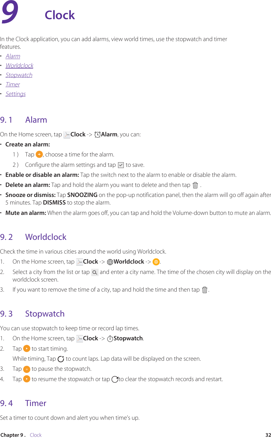 32Chapter 9 .    ClockClockIn the Clock application, you can add alarms, view world times, use the stopwatch and timer features.•  Alarm•  Worldclock•  Stopwatch•  Timer•  Settings9. 1  AlarmOn the Home screen, tap  Clock -&gt;  Alarm, you can:•  Create an alarm: 1 )  Tap  , choose a time for the alarm.2 )  Configure the alarm settings and tap   to save.•  Enable or disable an alarm: Tap the switch next to the alarm to enable or disable the alarm.•  Delete an alarm: Tap and hold the alarm you want to delete and then tap   .•  Snooze or dismiss: Tap SNOOZING on the pop-up notification panel, then the alarm will go off again after 5 minutes. Tap DISMISS to stop the alarm. •  Mute an alarm: When the alarm goes off, you can tap and hold the Volume-down button to mute an alarm.9. 2  WorldclockCheck the time in various cities around the world using Worldclock.1.  On the Home screen, tap  Clock -&gt;  Worldclock -&gt;  .2.  Select a city from the list or tap   and enter a city name. The time of the chosen city will display on the worldclock screen.3.  If you want to remove the time of a city, tap and hold the time and then tap  .9. 3  StopwatchYou can use stopwatch to keep time or record lap times.1.  On the Home screen, tap  Clock -&gt;  Stopwatch.2.  Tap   to start timing.While timing, Tap   to count laps. Lap data will be displayed on the screen.3.  Tap   to pause the stopwatch.4.  Tap   to resume the stopwatch or tap  to clear the stopwatch records and restart.9. 4  TimerSet a timer to count down and alert you when time’s up.9