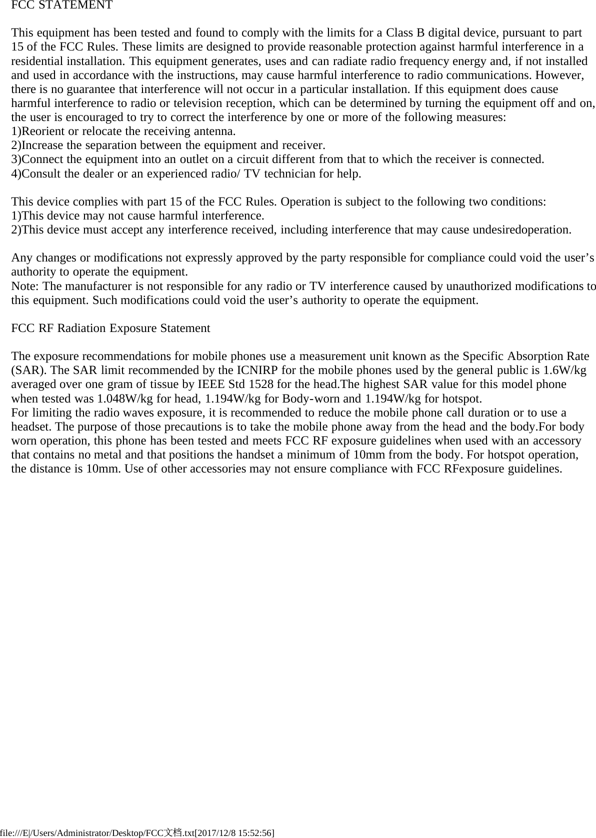 file:///E|/Users/Administrator/Desktop/FCC文档.txt[2017/12/8 15:52:56]FCC STATEMENTThis equipment has been tested and found to comply with the limits for a Class B digital device, pursuant to part 15 of the FCC Rules. These limits are designed to provide reasonable protection against harmful interference in a residential installation. This equipment generates, uses and can radiate radio frequency energy and, if not installed and used in accordance with the instructions, may cause harmful interference to radio communications. However, there is no guarantee that interference will not occur in a particular installation. If this equipment does cause harmful interference to radio or television reception, which can be determined by turning the equipment off and on, the user is encouraged to try to correct the interference by one or more of the following measures: 1)Reorient or relocate the receiving antenna.2)Increase the separation between the equipment and receiver.3)Connect the equipment into an outlet on a circuit different from that to which the receiver is connected.4)Consult the dealer or an experienced radio/ TV technician for help. This device complies with part 15 of the FCC Rules. Operation is subject to the following two conditions: 1)This device may not cause harmful interference.2)This device must accept any interference received, including interference that may cause undesiredoperation. Any changes or modifications not expressly approved by the party responsible for compliance could void the user’s authority to operate the equipment. Note: The manufacturer is not responsible for any radio or TV interference caused by unauthorized modifications to this equipment. Such modifications could void the user’s authority to operate the equipment. FCC RF Radiation Exposure Statement The exposure recommendations for mobile phones use a measurement unit known as the Specific Absorption Rate (SAR). The SAR limit recommended by the ICNIRP for the mobile phones used by the general public is 1.6W/kg averaged over one gram of tissue by IEEE Std 1528 for the head.The highest SAR value for this model phone when tested was 1.048W/kg for head, 1.194W/kg for Body-worn and 1.194W/kg for hotspot.For limiting the radio waves exposure, it is recommended to reduce the mobile phone call duration or to use a headset. The purpose of those precautions is to take the mobile phone away from the head and the body.For body worn operation, this phone has been tested and meets FCC RF exposure guidelines when used with an accessory that contains no metal and that positions the handset a minimum of 10mm from the body. For hotspot operation, the distance is 10mm. Use of other accessories may not ensure compliance with FCC RFexposure guidelines.