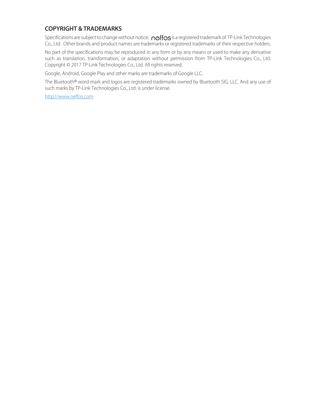 COPYRIGHT &amp; TRADEMARKSSpecifications are subject to change without notice.     is a registered trademark of  TP-Link Technologies Co., Ltd.  Other brands and product names are trademarks or registered trademarks of their respective holders.No part of the specifications may be reproduced in any form or by any means or used to make any derivative such as translation, transformation, or adaptation without permission from TP-Link Technologies Co., Ltd. Copyright © 2017 TP-Link Technologies Co., Ltd. All rights reserved.Google, Android, Google Play and other marks are trademarks of Google LLC.The Bluetooth® word mark and logos are registered trademarks owned by Bluetooth SIG, LLC. And any use of such marks by TP-Link Technologies Co., Ltd. is under license.http://www.neffos.com