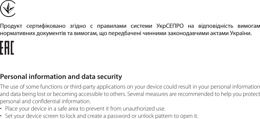 Продукт сертифіковано згідно с правилами системи УкрСЕПРО на відповідність вимогам нормативних документів та вимогам, що передбачені чинними законодавчими актами України.Personal information and data securityThe use of some functions or third-party applications on your device could result in your personal information and data being lost or becoming accessible to others. Several measures are recommended to help you protect personal and confidential information.• Place your device in a safe area to prevent it from unauthorized use.• Set your device screen to lock and create a password or unlock pattern to open it.