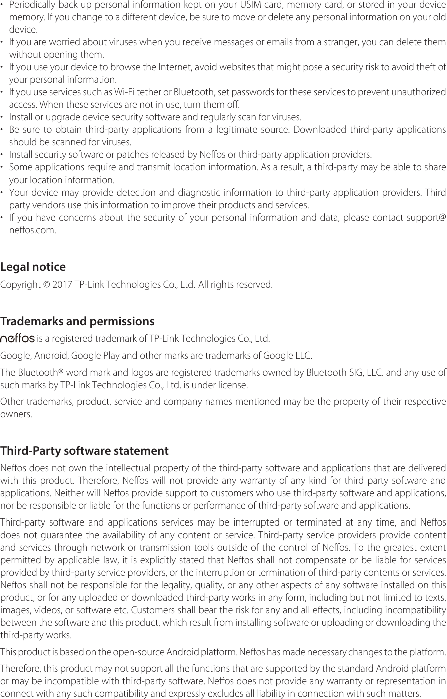 •Periodically back up personal information kept on your USIM card, memory card, or stored in your devicememory. If you change to a different device, be sure to move or delete any personal information on your olddevice.•If you are worried about viruses when you receive messages or emails from a stranger, you can delete themwithout opening them.•If you use your device to browse the Internet, avoid websites that might pose a security risk to avoid theft ofyour personal information.•If you use services such as Wi-Fi tether or Bluetooth, set passwords for these services to prevent unauthorized access. When these services are not in use, turn them off.• Install or upgrade device security software and regularly scan for viruses.•Be sure to obtain third-party applications from a legitimate source. Downloaded third-party applicationsshould be scanned for viruses.• Install security software or patches released by Neffos or third-party application providers.•Some applications require and transmit location information. As a result, a third-party may be able to shareyour location information.•Your device may provide detection and diagnostic information to third-party application providers. Thirdparty vendors use this information to improve their products and services.•If you have concerns about the security of your personal information and data, please contact support@neffos.com.Legal noticeCopyright © 2017 TP-Link Technologies Co., Ltd. All rights reserved.Trademarks and permissions is a registered trademark of TP-Link Technologies Co., Ltd.Google, Android, Google Play and other marks are trademarks of Google LLC.The Bluetooth® word mark and logos are registered trademarks owned by Bluetooth SIG, LLC. and any use of such marks by TP-Link Technologies Co., Ltd. is under license.Other trademarks, product, service and company names mentioned may be the property of their respective owners.Third-Party software statementNeffos does not own the intellectual property of the third-party software and applications that are delivered with this product. Therefore, Neffos will not provide any warranty of any kind for third party software and applications. Neither will Neffos provide support to customers who use third-party software and applications, nor be responsible or liable for the functions or performance of third-party software and applications. Third-party software and applications services may be interrupted or terminated at any time, and Neffos does not guarantee the availability of any content or service. Third-party service providers provide content and services through network or transmission tools outside of the control of Neffos. To the greatest extent permitted by applicable law, it is explicitly stated that Neffos shall not compensate or be liable for services provided by third-party service providers, or the interruption or termination of third-party contents or services. Neffos shall not be responsible for the legality, quality, or any other aspects of any software installed on this product, or for any uploaded or downloaded third-party works in any form, including but not limited to texts, images, videos, or software etc. Customers shall bear the risk for any and all effects, including incompatibility between the software and this product, which result from installing software or uploading or downloading the third-party works.This product is based on the open-source Android platform. Neffos has made necessary changes to the platform.Therefore, this product may not support all the functions that are supported by the standard Android platform or may be incompatible with third-party software. Neffos does not provide any warranty or representation in connect with any such compatibility and expressly excludes all liability in connection with such matters.