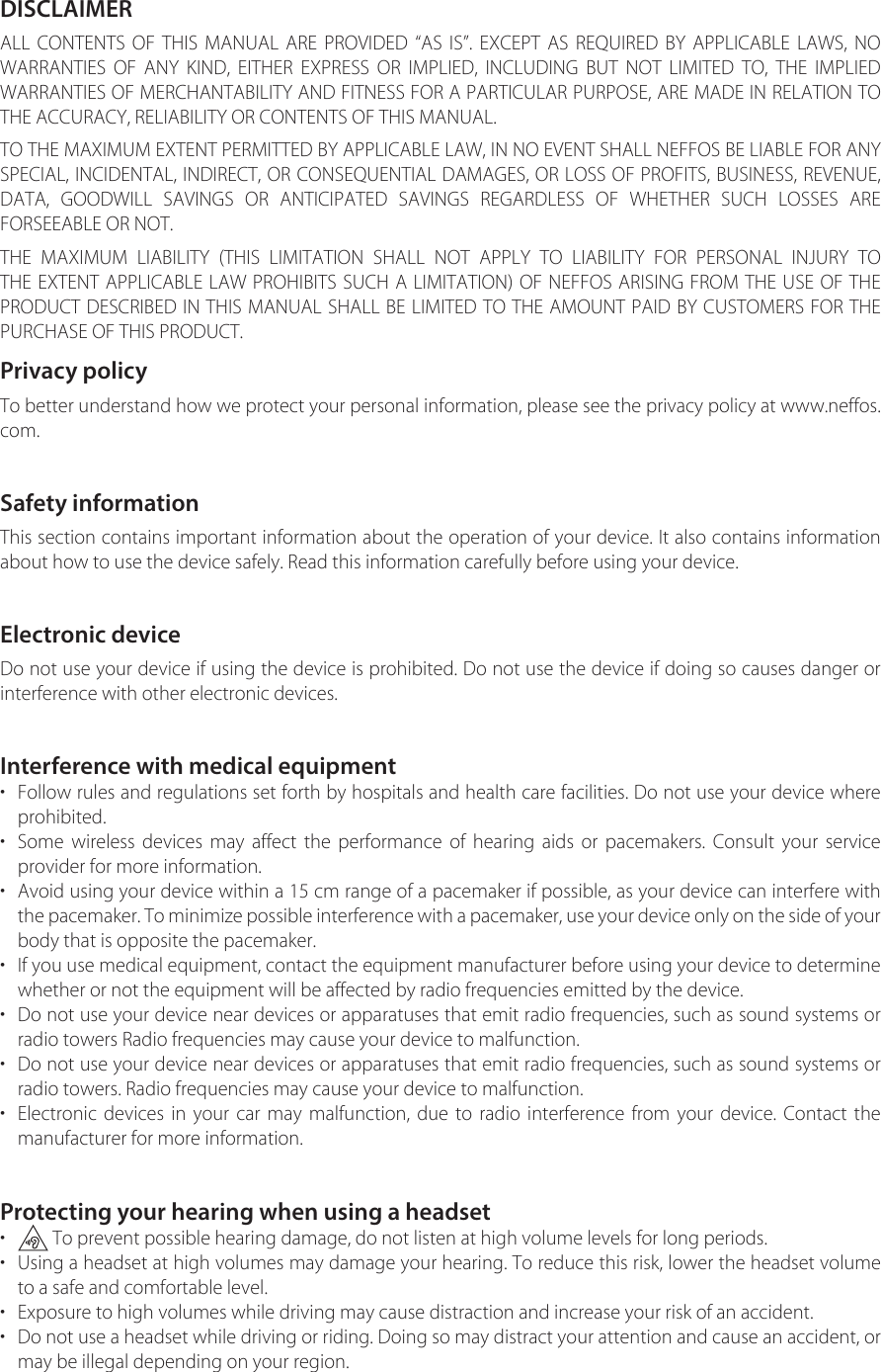 DISCLAIMERALL CONTENTS OF THIS MANUAL ARE PROVIDED “AS IS”. EXCEPT AS REQUIRED BY APPLICABLE LAWS, NO WARRANTIES OF ANY KIND, EITHER EXPRESS OR IMPLIED, INCLUDING BUT NOT LIMITED TO, THE IMPLIED WARRANTIES OF MERCHANTABILITY AND FITNESS FOR A PARTICULAR PURPOSE, ARE MADE IN RELATION TO THE ACCURACY, RELIABILITY OR CONTENTS OF THIS MANUAL.TO THE MAXIMUM EXTENT PERMITTED BY APPLICABLE LAW, IN NO EVENT SHALL NEFFOS BE LIABLE FOR ANY SPECIAL, INCIDENTAL, INDIRECT, OR CONSEQUENTIAL DAMAGES, OR LOSS OF PROFITS, BUSINESS, REVENUE, DATA, GOODWILL SAVINGS OR ANTICIPATED SAVINGS REGARDLESS OF WHETHER SUCH LOSSES ARE FORSEEABLE OR NOT.THE MAXIMUM LIABILITY (THIS LIMITATION SHALL NOT APPLY TO LIABILITY FOR PERSONAL INJURY TO THE EXTENT APPLICABLE LAW PROHIBITS SUCH A LIMITATION) OF NEFFOS ARISING FROM THE USE OF THE PRODUCT DESCRIBED IN THIS MANUAL SHALL BE LIMITED TO THE AMOUNT PAID BY CUSTOMERS FOR THE PURCHASE OF THIS PRODUCT.Privacy policyTo better understand how we protect your personal information, please see the privacy policy at www.neffos.com.Safety informationThis section contains important information about the operation of your device. It also contains information about how to use the device safely. Read this information carefully before using your device.Electronic deviceDo not use your device if using the device is prohibited. Do not use the device if doing so causes danger or interference with other electronic devices.Interference with medical equipment•Follow rules and regulations set forth by hospitals and health care facilities. Do not use your device whereprohibited.•Some wireless devices may affect the performance of hearing aids or pacemakers. Consult your serviceprovider for more information.•Avoid using your device within a 15 cm range of a pacemaker if possible, as your device can interfere withthe pacemaker. To minimize possible interference with a pacemaker, use your device only on the side of your body that is opposite the pacemaker.•If you use medical equipment, contact the equipment manufacturer before using your device to determinewhether or not the equipment will be affected by radio frequencies emitted by the device.•Do not use your device near devices or apparatuses that emit radio frequencies, such as sound systems orradio towers Radio frequencies may cause your device to malfunction.•Do not use your device near devices or apparatuses that emit radio frequencies, such as sound systems orradio towers. Radio frequencies may cause your device to malfunction.•Electronic devices in your car may malfunction, due to radio interference from your device. Contact themanufacturer for more information.Protecting your hearing when using a headset• To prevent possible hearing damage, do not listen at high volume levels for long periods.•Using a headset at high volumes may damage your hearing. To reduce this risk, lower the headset volumeto a safe and comfortable level.• Exposure to high volumes while driving may cause distraction and increase your risk of an accident.•Do not use a headset while driving or riding. Doing so may distract your attention and cause an accident, ormay be illegal depending on your region.