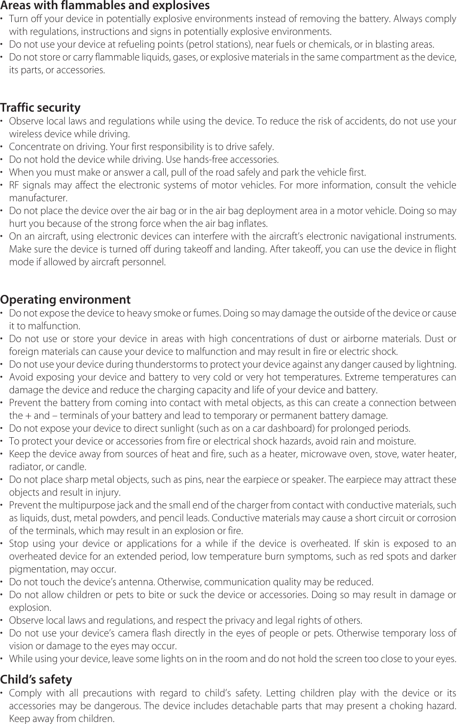 Areas with flammables and explosives•Turn off your device in potentially explosive environments instead of removing the battery. Always complywith regulations, instructions and signs in potentially explosive environments.• Do not use your device at refueling points (petrol stations), near fuels or chemicals, or in blasting areas.•Do not store or carry flammable liquids, gases, or explosive materials in the same compartment as the device, its parts, or accessories.Traffic security•Observe local laws and regulations while using the device. To reduce the risk of accidents, do not use yourwireless device while driving.• Concentrate on driving. Your first responsibility is to drive safely.• Do not hold the device while driving. Use hands-free accessories.• When you must make or answer a call, pull of the road safely and park the vehicle first.•RF signals may affect the electronic systems of motor vehicles. For more information, consult the vehiclemanufacturer.• Do not place the device over the air bag or in the air bag deployment area in a motor vehicle. Doing so mayhurt you because of the strong force when the air bag inflates.•On an aircraft, using electronic devices can interfere with the aircraft’s electronic navigational instruments.Make sure the device is turned off during takeoff and landing. After takeoff, you can use the device in flightmode if allowed by aircraft personnel.Operating environment•Do not expose the device to heavy smoke or fumes. Doing so may damage the outside of the device or cause it to malfunction.•Do not use or store your device in areas with high concentrations of dust or airborne materials. Dust orforeign materials can cause your device to malfunction and may result in fire or electric shock.•Do not use your device during thunderstorms to protect your device against any danger caused by lightning.•Avoid exposing your device and battery to very cold or very hot temperatures. Extreme temperatures candamage the device and reduce the charging capacity and life of your device and battery.•Prevent the battery from coming into contact with metal objects, as this can create a connection betweenthe + and – terminals of your battery and lead to temporary or permanent battery damage.• Do not expose your device to direct sunlight (such as on a car dashboard) for prolonged periods.• To protect your device or accessories from fire or electrical shock hazards, avoid rain and moisture.•Keep the device away from sources of heat and fire, such as a heater, microwave oven, stove, water heater,radiator, or candle.•Do not place sharp metal objects, such as pins, near the earpiece or speaker. The earpiece may attract theseobjects and result in injury.•Prevent the multipurpose jack and the small end of the charger from contact with conductive materials, such as liquids, dust, metal powders, and pencil leads. Conductive materials may cause a short circuit or corrosionof the terminals, which may result in an explosion or fire.•Stop using your device or applications for a while if the device is overheated. If skin is exposed to anoverheated device for an extended period, low temperature burn symptoms, such as red spots and darkerpigmentation, may occur.• Do not touch the device’s antenna. Otherwise, communication quality may be reduced.•Do not allow children or pets to bite or suck the device or accessories. Doing so may result in damage orexplosion.• Observe local laws and regulations, and respect the privacy and legal rights of others.•Do not use your device’s camera flash directly in the eyes of people or pets. Otherwise temporary loss ofvision or damage to the eyes may occur.•While using your device, leave some lights on in the room and do not hold the screen too close to your eyes. Child’s safety•Comply with all precautions with regard to child’s safety. Letting children play with the device or itsaccessories may be dangerous. The device includes detachable parts that may present a choking hazard.Keep away from children.