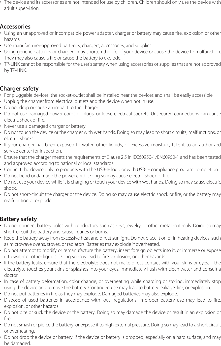 •The device and its accessories are not intended for use by children. Children should only use the device withadult supervision.Accessories•Using an unapproved or incompatible power adapter, charger or battery may cause fire, explosion or otherhazards.• Use manufacturer-approved batteries, chargers, accessories, and supplies•Using generic batteries or chargers may shorten the life of your device or cause the device to malfunction.They may also cause a fire or cause the battery to explode.•TP-LINK cannot be responsible for the user’s safety when using accessories or supplies that are not approved by TP-LINK.Charger safety• For pluggable devices, the socket-outlet shall be installed near the devices and shall be easily accessible.• Unplug the charger from electrical outlets and the device when not in use.• Do not drop or cause an impact to the charger.•Do not use damaged power cords or plugs, or loose electrical sockets. Unsecured connections can causeelectric shock or fire.• Never use a damaged charger or battery.•Do not touch the device or the charger with wet hands. Doing so may lead to short circuits, malfunctions, orelectric shocks.•If your charger has been exposed to water, other liquids, or excessive moisture, take it to an authorizedservice center for inspection.•Ensure that the charger meets the requirements of Clause 2.5 in IEC60950-1/EN60950-1 and has been tested and approved according to national or local standards.• Connect the device only to products with the USB-IF logo or with USB-IF compliance program completion.• Do not bend or damage the power cord. Doing so may cause electric shock or fire.•Do not use your device while it is charging or touch your device with wet hands. Doing so may cause electric shock.•Do not short-circuit the charger or the device. Doing so may cause electric shock or fire, or the battery maymalfunction or explode.Battery safety•Do not connect battery poles with conductors, such as keys, jewelry, or other metal materials. Doing so mayshort-circuit the battery and cause injuries or burns.•Keep the battery away from excessive heat and direct sunlight. Do not place it on or in heating devices, suchas microwave ovens, stoves, or radiators. Batteries may explode if overheated.•Do not attempt to modify or remanufacture the battery, insert foreign objects into it, or immerse or exposeit to water or other liquids. Doing so may lead to fire, explosion, or other hazards.•If the battery leaks, ensure that the electrolyte does not make direct contact with your skins or eyes. If theelectrolyte touches your skins or splashes into your eyes, immediately flush with clean water and consult adoctor.•In case of battery deformation, color change, or overheating while charging or storing, immediately stopusing the device and remove the battery. Continued use may lead to battery leakage, fire, or explosion.• Do not put batteries in fire as they may explode. Damaged batteries may also explode.•Dispose of used batteries in accordance with local regulations. Improper battery use may lead to fire,explosion, or other hazards.•Do not bite or suck the device or the battery. Doing so may damage the device or result in an explosion orfire.•Do not smash or pierce the battery, or expose it to high external pressure. Doing so may lead to a short circuit or overheating.•Do not drop the device or battery. If the device or battery is dropped, especially on a hard surface, and maybe damaged.