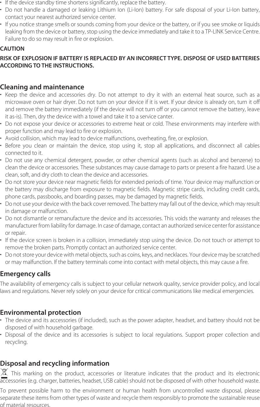 • If the device standby time shortens significantly, replace the battery.•Do not handle a damaged or leaking Lithium Ion (Li-Ion) battery. For safe disposal of your Li-Ion battery,contact your nearest authorized service center.•If you notice strange smells or sounds coming from your device or the battery, or if you see smoke or liquidsleaking from the device or battery, stop using the device immediately and take it to a TP-LINK Service Centre. Failure to do so may result in fire or explosion.CAUTIONRISK OF EXPLOSION IF BATTERY IS REPLACED BY AN INCORRECT TYPE. DISPOSE OF USED BATTERIES ACCORDING TO THE INSTRUCTIONS.Cleaning and maintenance•Keep the device and accessories dry. Do not attempt to dry it with an external heat source, such as amicrowave oven or hair dryer. Do not turn on your device if it is wet. If your device is already on, turn it offand remove the battery immediately (if the device will not turn off or you cannot remove the battery, leaveit as-is). Then, dry the device with a towel and take it to a service canter.•Do not expose your device or accessories to extreme heat or cold. These environments may interfere withproper function and may lead to fire or explosion.• Avoid collision, which may lead to device malfunctions, overheating, fire, or explosion.•Before you clean or maintain the device, stop using it, stop all applications, and disconnect all cablesconnected to it.•Do not use any chemical detergent, powder, or other chemical agents (such as alcohol and benzene) toclean the device or accessories. These substances may cause damage to parts or present a fire hazard. Use aclean, soft, and dry cloth to clean the device and accessories.•Do not store your device near magnetic fields for extended periods of time. Your device may malfunction orthe battery may discharge from exposure to magnetic fields. Magnetic stripe cards, including credit cards,phone cards, passbooks, and boarding passes, may be damaged by magnetic fields.•Do not use your device with the back cover removed. The battery may fall out of the device, which may result in damage or malfunction.•Do not dismantle or remanufacture the device and its accessories. This voids the warranty and releases themanufacturer from liability for damage. In case of damage, contact an authorized service center for assistance or repair.•If the device screen is broken in a collision, immediately stop using the device. Do not touch or attempt toremove the broken parts. Promptly contact an authorized service center.•Do not store your device with metal objects, such as coins, keys, and necklaces. Your device may be scratched or may malfunction. If the battery terminals come into contact with metal objects, this may cause a fire.Emergency callsThe availability of emergency calls is subject to your cellular network quality, service provider policy, and local laws and regulations. Never rely solely on your device for critical communications like medical emergencies.Environmental protection•The device and its accessories (if included), such as the power adapter, headset, and battery should not bedisposed of with household garbage.•Disposal of the device and its accessories is subject to local regulations. Support proper collection andrecycling.Disposal and recycling informationThis marking on the product, accessories or literature indicates that the product and its electronic accessories (e.g. charger, batteries, headset, USB cable) should not be disposed of with other household waste.To prevent possible harm to the environment or human health from uncontrolled waste disposal, please separate these items from other types of waste and recycle them responsibly to promote the sustainable reuse of material resources.