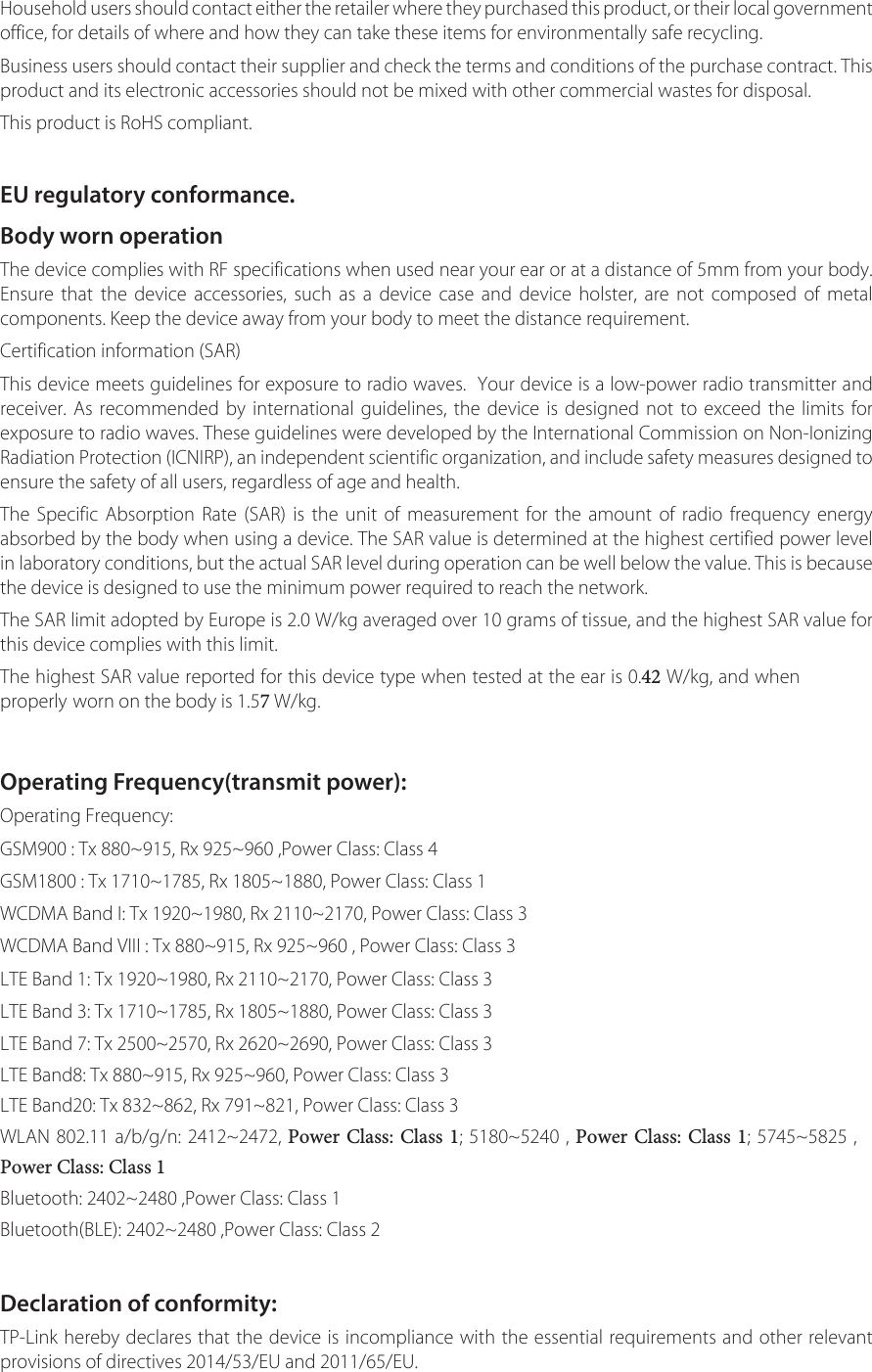 Household users should contact either the retailer where they purchased this product, or their local government office, for details of where and how they can take these items for environmentally safe recycling.Business users should contact their supplier and check the terms and conditions of the purchase contract. This product and its electronic accessories should not be mixed with other commercial wastes for disposal.This product is RoHS compliant.EU regulatory conformance.Body worn operationThe device complies with RF specifications when used near your ear or at a distance of 5mm from your body. Ensure that the device accessories, such as a device case and device holster, are not composed of metal components. Keep the device away from your body to meet the distance requirement.Certification information (SAR)This device meets guidelines for exposure to radio waves.  Your device is a low-power radio transmitter and receiver. As recommended by international guidelines, the device is designed not to exceed the limits for exposure to radio waves. These guidelines were developed by the International Commission on Non-Ionizing Radiation Protection (ICNIRP), an independent scientific organization, and include safety measures designed to ensure the safety of all users, regardless of age and health.The Specific Absorption Rate (SAR) is the unit of measurement for the amount of radio frequency energy absorbed by the body when using a device. The SAR value is determined at the highest certified power level in laboratory conditions, but the actual SAR level during operation can be well below the value. This is because the device is designed to use the minimum power required to reach the network.The SAR limit adopted by Europe is 2.0 W/kg averaged over 10 grams of tissue, and the highest SAR value for this device complies with this limit.The highest SAR value reported for this device type when tested at the ear is 0.42 W/kg, and when properly worn on the body is 1.57 W/kg.Operating Frequency(transmit power):Operating Frequency:GSM900 : Tx 880~915, Rx 925~960 ,Power Class: Class 4GSM1800 : Tx 1710~1785, Rx 1805~1880, Power Class: Class 1WCDMA Band I: Tx 1920~1980, Rx 2110~2170, Power Class: Class 3WCDMA Band VIII : Tx 880~915, Rx 925~960 , Power Class: Class 3LTE Band 1: Tx 1920~1980, Rx 2110~2170, Power Class: Class 3LTE Band 3: Tx 1710~1785, Rx 1805~1880, Power Class: Class 3LTE Band 7: Tx 2500~2570, Rx 2620~2690, Power Class: Class 3LTE Band8: Tx 880~915, Rx 925~960, Power Class: Class 3LTE Band20: Tx 832~862, Rx 791~821, Power Class: Class 3WLAN 802.11 a/b/g/n: 2412~2472, Power Class: Class 1; 5180~5240 , Power Class: Class 1; 5745~5825 , Power Class: Class 1Bluetooth: 2402~2480 ,Power Class: Class 1Bluetooth(BLE): 2402~2480 ,Power Class: Class 2Declaration of conformity:TP-Link hereby declares that the device is incompliance with the essential requirements and other relevant provisions of directives 2014/53/EU and 2011/65/EU.
