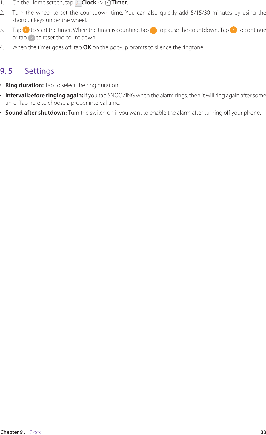 33Chapter 9 .    Clock1.  On the Home screen, tap  Clock -&gt;  Timer.2.  Turn the wheel to set the countdown time. You can also quickly add 5/15/30 minutes by using the shortcut keys under the wheel. 3.  Tap   to start the timer. When the timer is counting, tap   to pause the countdown. Tap   to continue or tap   to reset the count down. 4.  When the timer goes off, tap OK on the pop-up promts to silence the ringtone.9. 5  Settings•  Ring duration: Tap to select the ring duration.•  Interval before ringing again: If you tap SNOOZING when the alarm rings, then it will ring again after some time. Tap here to choose a proper interval time.•  Sound after shutdown: Turn the switch on if you want to enable the alarm after turning off your phone.