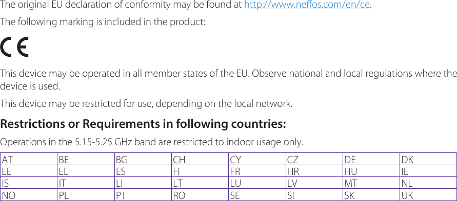 The original EU declaration of conformity may be found at http://www.neffos.com/en/ce. The following marking is included in the product:This device may be operated in all member states of the EU. Observe national and local regulations where the device is used.This device may be restricted for use, depending on the local network.Restrictions or Requirements in following countries:Operations in the 5.15-5.25 GHz band are restricted to indoor usage only.AT BE BG CH CY CZ DE DKEE EL ES FI FR HR HU IEIS IT LI LT LU LV MT NLNO PL PT RO SE SI SK UK